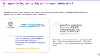 27
Is my positioning compatible with Amazon distribution ?
-
While Monoprix was signing a partnership with Amazon, Michel-Edouard Leclerc did not deny having been approached as well, but
explained that this was not compatible with Leclerc's positioning.
“Amazon has become synonymous
with accessibility, in terms of price
and availability, and this is
something we have been saying for
30 years. ”
Michel-Edouard Leclerc, CEO of Leclerc
“We prefer to be distributed
on our own rather than
to let Amazon take over
our commercial image ”
Michel-Edouard Leclerc, CEO of
Leclerc
Conversely, Leclerc continues to work on its competing offer
from Amazon: The Drive which represented a considerable
growth relay for Leclerc is now completed by the Pedestrian
Drive.
 