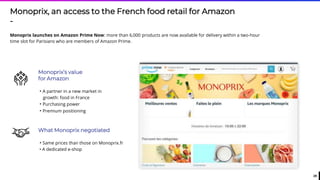 29
Monoprix, an access to the French food retail for Amazon
-
Monoprix launches on Amazon Prime Now: more than 6,000 products are now available for delivery within a two-hour
time slot for Parisians who are members of Amazon Prime.
Monoprix’s value
for Amazon
• A partner in a new market in
growth: food in France
• Purchasing power
• Premium positioning
What Monoprix negotiated
• Same prices than those on Monoprix.fr
• A dedicated e-shop
 