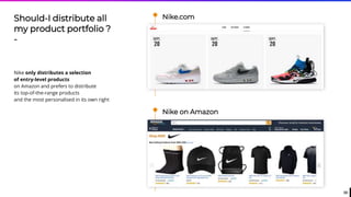 33
Nike.comShould-I distribute all
my product portfolio ?
-
Nike only distributes a selection
of entry-level products
on Amazon and prefers to distribute
its top-of-the-range products
and the most personalised in its own right
Nike on Amazon
 