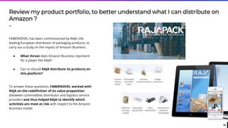 35
Review my product portfolio, to better understand what I can distribute on
Amazon ?
-
FABERNOVEL has been commissioned by RAJA, the
leading European distributor of packaging products, to
carry out a study on the impact of Amazon Business.
● What threat does Amazon Business represent
for a player like RAJA?
● Can or should RAJA distribute its products on
this platform?
To answer these questions, FABERNOVEL worked with
RAJA on the redefinition of its value proposition
(between commodities distributor and logistics service
provider) and thus helped RAJA to identify which
activities are most at risk with respect to the Amazon
Business model.
 
