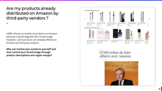 36
Are my products already
distributed on Amazon by
third-party vendors ?
-
LVMH refuses to market its products on Amazon
because it would degrade their brand image.
However, some products are already offered on
Amazon by third party vendors.
Why not market your products yourself and
thus control your brand image through
product descriptions and regain margin?
 