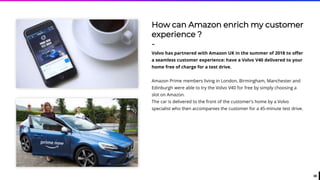 38
How can Amazon enrich my customer
experience ?
-
Volvo has partnered with Amazon UK in the summer of 2018 to offer
a seamless customer experience: have a Volvo V40 delivered to your
home free of charge for a test drive.
Amazon Prime members living in London, Birmingham, Manchester and
Edinburgh were able to try the Volvo V40 for free by simply choosing a
slot on Amazon.
The car is delivered to the front of the customer's home by a Volvo
specialist who then accompanies the customer for a 45-minute test drive.
 