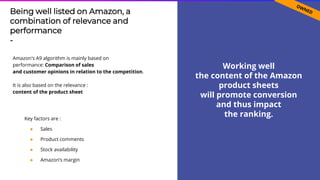 60
Being well listed on Amazon, a
combination of relevance and
performance
-
Amazon's A9 algorithm is mainly based on
performance: Comparison of sales
and customer opinions in relation to the competition.
It is also based on the relevance :
content of the product sheet
Working well
the content of the Amazon
product sheets
will promote conversion
and thus impact
the ranking.Key factors are :
● Sales
● Product comments
● Stock availability
● Amazon’s margin
 