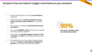68
● Amazon has through its community a club of testers
called Vine.
● These testers allow to initiate comments on a new
product and thus create confidence for a potential
buyer.
● Vine reviews are considered useful by 76% of Amazon
site visitors.
● There are no eligibility criteria, and the price is variable
according to product categories.
● Knowing that the first filter applied on Amazon is the
"comment > ⅗" filter, this eliminates products without
comments.
● The advertiser does not have a direct relationship with
the testers, Amazon is responsible for shipping the
products to be tested to the appropriate people.
Amazon Vine can help to trigger comments on your product
-
90%des visiteurs d’Amazon lisent
les commentaires clients
 