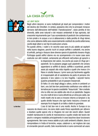 16
LA CASA DI Città
Le bat box
Negli ultimi decenni, si sono moltiplicati gli studi per comprendere i motivi
del declino dei Chirotteri. In sintesi, possiamo dire che le principali minacce
derivano dall’alterazione dell’habitat (“banalizzazione”, ossia perdita di bio-
diversità, delle aree naturali e dei mosaici ambientali di tipo agricolo), dal
crescente inquinamento (per l’uso sconsiderato di pesticidi che contaminano
le loro prede e le acque a cui si abbeverano) e dalla perdita di rifugi idonei,
che come abbiamo detto sono essenzialmente costituiti da cavità sotterranee,
cavità degli alberi e vari tipi di costruzioni umane.
Tra queste ultime, i ruderi e le vecchie case sono le più adatte ad ospitarli
nella buona stagione, perché ricchi di ampie soffitte e sottotetti, ma anche
di anfratti, pertugi e fessure dove diverse specie di pipistrello trovano rifugio.
Purtroppo questi edifici stanno via via scomparendo e le nuove case sono
costruite con altri metodi, certamente più efficienti nell’evitare gli sprechi e
la dispersione del calore, ma anche più avare di rifugi per i
pipistrelli. Se la passano peggio quei pipistrelli che amano
appendersi ai soffitti di stanze, soffitte e scantinati, perché
assai più esposti alla vista rispetto a quelli che invece s’in-
filano in strette fessure. I primi sono più facilmente oggetto
di irresponsabili atti di vandalismo da parte di persone che
ignorano il loro valore e la loro fragilità, i secondi hanno
qualche probabilità in più di passare inosservati.
Di fatto c’è crisi degli alloggi e allora, anche in ambienti ur-
bani, una bat box ben posizionata costituisce una valida al-
ternativa per le specie cosiddette“fessuricole”.Non crediate
che la città non sia adatta alla vita di un pipistrello. Sappia-
mo che molti di loro vi sono attratti da un clima più caldo, dai
molti insetti che la sera si trovano intorno ai lampioni e da
quelle strette fessure che ogni tanto riescono a trovare ad
esempio fra le tegole di un tetto o dietro le grondaie.
L’uso di bat box non è una novità. Anche in Europa si co-
noscono da diversi anni, ma sono state usate finora soprattutto per attrarre
e studiare quelle specie che si rifugiano nei cavi dei vecchi alberi. Questi
modelli riproducono le cavità di marcescenza o quelle create dal lavoro dei
picchi e vengono installate principalmente in aree boschive dove funzionano
egregiamente. Non sono invece adatte ai più caldi ambienti cittadini, dove si
riempirebbero in fretta di formiche, vespe, calabroni e, nel migliore dei casi,
di cinciarelle (piccoli uccelli). Solo recentemente si sono cominciati ad usare
La Bot-Box
 