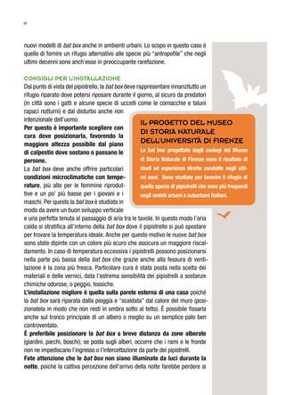 17
nuovi modelli di bat box anche in ambienti urbani. Lo scopo in questo caso è
quello di fornire un rifugio alternativo alle specie più “antropofile” che negli
ultimi decenni sono anch’esse in preoccupante rarefazione.
Consigli per l’installazione
Dal punto di vista del pipistrello, la bat box deve rappresentare innanzitutto un
rifugio riparato dove potersi riposare durante il giorno, al sicuro da predatori
(in città sono i gatti e alcune specie di uccelli come le cornacchie e taluni
rapaci notturni) e dal disturbo anche non
intenzionale dell’uomo.
Per questo è importante scegliere con
cura dove posizionarla, favorendo la
maggiore altezza possibile dal piano
di calpestio dove sostano o passano le
persone.
La bat box deve anche offrire particolari
condizioni microclimatiche con tempe-
rature, più alte per le femmine riprodut-
tive e un po’ più basse per i giovani e i
maschi. Per questo la bat box è studiata in
modo da avere un buon sviluppo verticale
e una perfetta tenuta al passaggio di aria tra le tavole. In questo modo l’aria
calda si stratifica all’interno della bat box dove il pipistrello si può spostare
per trovare la temperatura ideale. Anche per questo motivo le nuove bat box
sono state dipinte con un colore più scuro che assicura un maggiore riscal-
damento. In caso di temperatura eccessiva i pipistrelli possono posizionarsi
nella parte più bassa della bat box che grazie anche alla fessura di venti-
lazione è la zona più fresca. Particolare cura è stata posta nella scelta dei
materiali e delle vernici, data l’estrema sensibilità dei pipistrelli a sostanze
chimiche odorose, o peggio, tossiche.
L’installazione migliore è quella sulla parete esterna di una casa poiché
la bat box sarà riparata dalla pioggia e “scaldata” dal calore del muro (posi-
zionatela in modo che non resti in ombra sotto al tetto). È possibile fissarla
anche sul tronco principale di un albero o meglio su un semplice palo ben
controventato.
È preferibile posizionare la bat box a breve distanza da zone alberate
(giardini, parchi, boschi); se posta sugli alberi, occorre che i rami e le fronde
non ne impediscano l’ingresso o l’intercettazione da parte dei pipistrelli.
Fate attenzione che le bat box non siano illuminate da luci durante la
notte, poiché la cattiva percezione dell’arrivo della notte farebbe perdere ai
Il progetto del Museo
di storia naturale
dell’Università di Firenze
Le bat box progettate dagli zoologi del Museo
di Storia Naturale di Firenze sono il risultato di
studi ed esperienze dirette condotte negli ulti-
mi anni. Sono studiate per favorire il rifugio di
quelle specie di pipistrelli che sono più frequenti
negli ambiti urbani e suburbani italiani.
 