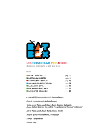 Un pipistrello per amico
Guida ai pipistrelli e alle bat box
Indice
n Noi e i pipistrelli			 pag. 4
n LOTTA AGLI INSETTI			 pag. 5
n Conoscerli meglio	 		 pag. 10
n Un anno da pipistrello		 pag. 14
n La casa di cITTà			 pag. 16
n proposte indecenti			 pag. 21
n Le vostre domande			 pag. 23
A cura dell’Ufficio comunicazione di Unicoop Firenze
Progetto e coordinamento Antonio Comerci
Testi a cura di Paolo Agnelli, Laura Ducci, Giacomo Maltagliati,
Museo di Storia Naturale, Università di Firenze Sezione di Zoologia “La Specola”
Foto di Paolo Agnelli, Saulo Bambi, Gianna Dondini
Progetto grafico Daniele Madio_SocialDesign
Stampa Tipografia ABC
Edizione 2009
 
