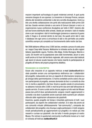 20
mazioni importanti sull’ecologia di questi misteriosi animali. A quel punto
avevamo bisogno di uno sponsor. Lo trovammo in Unicoop Firenze, sempre
attenta alle tematiche ambientali e alla loro corretta divulgazione. Iniziò su-
bito una stretta collaborazione che portò alla realizzazione delle prime 220
bat box. Queste vennero donate a una serie di Comuni (toscani e non) e si
organizzarono nuove conferenze divulgative per tutto il 2007. Insieme alle
bat box furono distribuite delle schede, ideate per annotare i dati di installa-
zione e per raccogliere i dati di monitoraggio (presenza o assenza di guano
sotto il rifugio e di animali dentro la bat box). Da questi primi dati è nato
il database che ogni anno si arricchisce di dati e che permette una analisi
scientifica sempre più completa sul funzionamento delle nostre bat box.
Nel 2008 abbiamo diffuso circa 2.000 bat box, vendute a prezzo di costo pres-
so i negozi Coop della Toscana. Moltissime le richieste anche da altre regioni
italiane (soprattutto Liguria, Trentino, Alto Adige, Emilia-Romagna, Marche e
Lazio). Gli incontri con la popolazione sono stati incrementati, alcuni si sono
svolti anche al di fuori del territorio regionale, altri ancora sono stati dedicati
agli alunni di alcune scuole toscane che hanno inserito la partecipazione al
progetto all’interno del proprio programma didattico.
teniamoci in contatto
Grazie alla creazione di un apposito indirizzo e-mail (batbox@uniﬁ.it) è
stato possibile avviare una corrispondenza elettronica con i collaboratori
del progetto, instaurando con loro un rapporto di informazione reciproca su-
gli sviluppi della sperimentazione. Ci hanno contattato anche coloro che pur
non partecipando al progetto, avevano domande da farci o curiosità da chia-
rire in merito a pipistrelli e bat box. Grazie a questo canale di comunicazio-
ne abbiamo ricevuto oltre 2.000 e-mail nei primi due anni dall’attivazione di
questo servizio. Si sono curate anche alcune pagine sul sito web del Museo
(www.msn.unifi.it) dove periodicamente vengono inseriti aggiornamenti e
curiosità e da dove è possibile anche scaricare delle suonerie per cellulare
ottenute dalle registrazioni ultrasonore dei pipistrelli.
Insomma, questo progetto nel tempo è diventato patrimonio di tutti i suoi
partecipanti, sia esperti che collaboratori volontari. Si è dato vita anche ad
una comunità virtuale (affettuosamente “bat-community”), composta dai
collaboratori del progetto e da chiunque voglia parteciparvi. A tutti vengono
inviati periodicamente gli aggiornamenti sul progetto e le notizie più inte-
ressanti e curiose sui pipistrelli, che da tutto il mondo giungono al nostro
Museo. Per entrare in questa bat-community è sufficiente inviare un’e-mail
di richiesta all’indirizzo batbox@uniﬁ.it
 