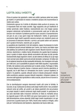 5
lotta aGli insetti
Prima di parlare dei pipistrelli e della loro utilità, parliamo delle loro prede:
gli insetti e in particolare le noiose e insistenti zanzare che movimentano le
nostre sere estive.
Certamente ognuno ha il diritto di difendersi dalle punture di zanzara, ma
è importante farlo nel modo corretto. Oggi sappiamo che gli insetticidi di
sintesi (piretroidi, esteri fosforici, neonicotinoidi ecc.) che troppo spesso
vengono nebulizzati nell’ambiente e comunemente usati per la lotta alle
zanzare non risolvono il problema perché nuove zanzare si ripresenteranno
nel giro di uno o due giorni dopo tali trattamenti. Inoltre, le generazioni
successive degli insetti superstiti saranno sempre più resistenti grazie ad
un processo di selezione naturale, e prima o poi questi veleni non saranno
più in grado di fermarle, neanche per un giorno.
La questione più importante è che tali sostanze, capaci di provocare la morte
di moltissimi piccoli animali fastidiosi per l’uomo, non hanno una totale capa-
cità selettiva nei confronti di altri organismi viventi. Recenti ricerche in campo
chimico, biochimico e medico hanno dimostrato che questo tipo di sostanze
sono in grado di inibire alcune attività enzimatiche alla base sia del corretto
funzionamento degli organismi viventi, sia del sistema di difesa di cui gli orga-
nismi animali sono dotati (uomo ed animali domestici compresi). Si tratta inol-
tre di sostanze tossiche ad alta residualità dichiarata, che rimangono nel suolo
per molti anni, con la possibilità di passare nelle falde acquifere, inquinandole.
Di fatto, tali sostanze sono pericolose per la salute umana. Purtroppo in Italia
la ricerca dispone di poche risorse e mancano perciò ricerche specifiche al
riguardo, ma in altri Paesi si è dimostrato che anche i comuni repellenti, le
spirali e le piastrine, quando utilizzati senza le dovute precauzioni indicate
nelle avvertenze, possono causare disturbi respiratori, irritazioni cutanee, di-
sfunzioni dell’apparato riproduttivo e della crescita, alcune forme di tumore e
immunodepressione.
Con le disinfestazioni vengono sterminati insetti utili come le farfalle, le
lucciole, le api. Subiscono la stessa sorte degli insetti anche i loro predatori
naturali come gli anfibi, gli uccelli e gli stessi pipistrelli che accumulano
nei propri tessuti il veleno contenuto negli insetti predati. In particolare le
api sono decimate dalle irrorazioni chimiche (in Italia la mortalità annua
ha ragiunto quasi il 50% nel 2007) con gravi ripercussioni sui raccolti: 1/3
dell’alimentazione umana dipende infatti dagli insetti impollinatori e le api
concorrono a questo lavoro per l’80%. Anche erba medica e trifoglio, utiliz-
zati per l’alimentazione del bestiame, dipendono dal lavoro delle api.
“Quando
scompariranno
le api, sarà la ﬁne
dell’umanità”.
(Albert Einstein)
 