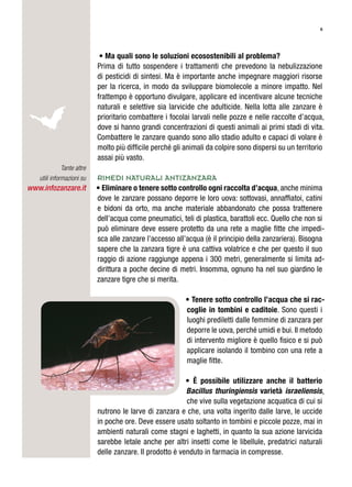 6
• Ma quali sono le soluzioni ecosostenibili al problema?
Prima di tutto sospendere i trattamenti che prevedono la nebulizzazione
di pesticidi di sintesi. Ma è importante anche impegnare maggiori risorse
per la ricerca, in modo da sviluppare biomolecole a minore impatto. Nel
frattempo è opportuno divulgare, applicare ed incentivare alcune tecniche
naturali e selettive sia larvicide che adulticide. Nella lotta alle zanzare è
prioritario combattere i focolai larvali nelle pozze e nelle raccolte d’acqua,
dove si hanno grandi concentrazioni di questi animali ai primi stadi di vita.
Combattere le zanzare quando sono allo stadio adulto e capaci di volare è
molto più difficile perché gli animali da colpire sono dispersi su un territorio
assai più vasto.
Rimedi naturali ANTIZANZARA
• Eliminare o tenere sotto controllo ogni raccolta d’acqua, anche minima
dove le zanzare possano deporre le loro uova: sottovasi, annaffiatoi, catini
e bidoni da orto, ma anche materiale abbandonato che possa trattenere
dell’acqua come pneumatici, teli di plastica, barattoli ecc. Quello che non si
può eliminare deve essere protetto da una rete a maglie fitte che impedi-
sca alle zanzare l’accesso all’acqua (è il principio della zanzariera). Bisogna
sapere che la zanzara tigre è una cattiva volatrice e che per questo il suo
raggio di azione raggiunge appena i 300 metri, generalmente si limita ad-
dirittura a poche decine di metri. Insomma, ognuno ha nel suo giardino le
zanzare tigre che si merita.
• Tenere sotto controllo l’acqua che si rac-
coglie in tombini e caditoie. Sono questi i
luoghi prediletti dalle femmine di zanzara per
deporre le uova, perché umidi e bui. Il metodo
di intervento migliore è quello fisico e si può
applicare isolando il tombino con una rete a
maglie fitte.
• È possibile utilizzare anche il batterio
Bacillus thuringiensis varietà israeliensis,
che vive sulla vegetazione acquatica di cui si
nutrono le larve di zanzara e che, una volta ingerito dalle larve, le uccide
in poche ore. Deve essere usato soltanto in tombini e piccole pozze, mai in
ambienti naturali come stagni e laghetti, in quanto la sua azione larvicida
sarebbe letale anche per altri insetti come le libellule, predatrici naturali
delle zanzare. Il prodotto è venduto in farmacia in compresse.
Tante altre
utili informazioni su
www.infozanzare.it
 
