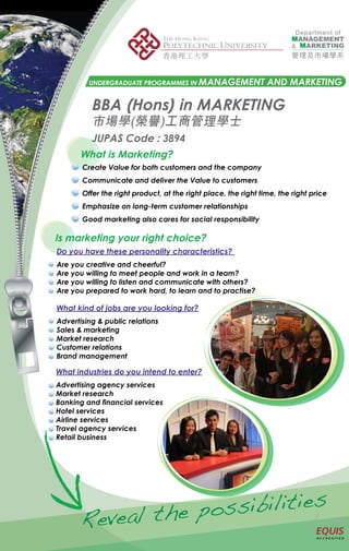UNDERGRADUATE PROGRAMMES IN MANAGEMENT                 AND MARKETING

          BBA (Hons) in MARKETING
          市場學(榮譽)工商管理學士
          JUPAS Code : 3894
       What is Marketing?
       Create Value for both customers and the company
       Communicate and deliver the Value to customers
       Offer the right product, at the right place, the right time, the right price
       Emphasize on long-term customer relationships
       Good marketing also cares for social responsibility

Is marketing your right choice?
Do you have these personality characteristics?
Are you creative and cheerful?
Are you willing to meet people and work in a team?
Are you willing to listen and communicate with others?
Are you prepared to work hard, to learn and to practise?

What kind of jobs are you looking for?
Advertising & public relations
Sales & marketing
Market research
Customer relations
Brand management

What industries do you intend to enter?
Advertising agency services
Market research
Banking and financial services
Hotel services
Airline services
Travel agency services
Retail business




                      po ss ibi lit ies
       R ev ea l t he
 