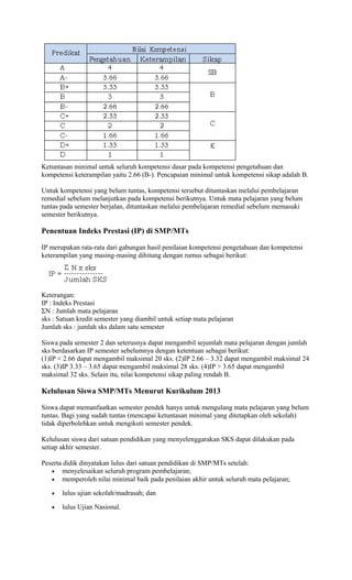 Ketuntasan minimal untuk seluruh kompetensi dasar pada kompetensi pengetahuan dan
kompetensi keterampilan yaitu 2.66 (B-). Pencapaian minimal untuk kompetensi sikap adalah B.
Untuk kompetensi yang belum tuntas, kompetensi tersebut dituntaskan melalui pembelajaran
remedial sebelum melanjutkan pada kompetensi berikutnya. Untuk mata pelajaran yang belum
tuntas pada semester berjalan, dituntaskan melalui pembelajaran remedial sebelum memasuki
semester berikutnya.
Penentuan Indeks Prestasi (IP) di SMP/MTs
IP merupakan rata-rata dari gabungan hasil penilaian kompetensi pengetahuan dan kompetensi
keterampilan yang masing-masing dihitung dengan rumus sebagai berikut:
Keterangan:
IP : Indeks Prestasi
ΣN : Jumlah mata pelajaran
sks : Satuan kredit semester yang diambil untuk setiap mata pelajaran
Jumlah sks : jumlah sks dalam satu semester
Siswa pada semester 2 dan seterusnya dapat mengambil sejumlah mata pelajaran dengan jumlah
sks berdasarkan IP semester sebelumnya dengan ketentuan sebagai berikut:
(1)IP < 2.66 dapat mengambil maksimal 20 sks. (2)IP 2.66 – 3.32 dapat mengambil maksimal 24
sks. (3)IP 3.33 – 3.65 dapat mengambil maksimal 28 sks. (4)IP > 3.65 dapat mengambil
maksimal 32 sks. Selain itu, nilai kompetensi sikap paling rendah B.
Kelulusan Siswa SMP/MTs Menurut Kurikulum 2013
Siswa dapat memanfaatkan semester pendek hanya untuk mengulang mata pelajaran yang belum
tuntas. Bagi yang sudah tuntas (mencapai ketuntasan minimal yang ditetapkan oleh sekolah)
tidak diperbolehkan untuk mengikuti semester pendek.
Kelulusan siswa dari satuan pendidikan yang menyelenggarakan SKS dapat dilakukan pada
setiap akhir semester.
Peserta didik dinyatakan lulus dari satuan pendidikan di SMP/MTs setelah:
• menyelesaikan seluruh program pembelajaran;
• memperoleh nilai minimal baik pada penilaian akhir untuk seluruh mata pelajaran;
• lulus ujian sekolah/madrasah; dan
• lulus Ujian Nasional.
 
