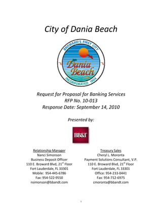    
                  City of Dania Beach 
 




                                                            
                                          

             Request for Proposal for Banking Services 
                          RFP No. 10‐013 
               Response Date: September 14, 2010 
                                  
                                  Presented by: 
                                          



                                                 
                                          
          Relationship Manager                         Treasury Sales 
             Nanci Simonson                          Cheryl L. Moronta 
         Business Deposit Officer            Payment Solutions Consultant, V.P. 
      110 E. Broward Blvd, 21st Floor          110 E. Broward Blvd, 21st Floor 
        Fort Lauderdale, FL 33301                Fort Lauderdale, FL 33301 
          Mobile:  954‐445‐6786                    Office: 954‐233‐0441 
            Fax: 954‐522‐9550                        Fax: 954‐712‐6975 
        nsimonson@bbandt.com                      cmoronta@bbandt.com 
                                          


                                         1
 