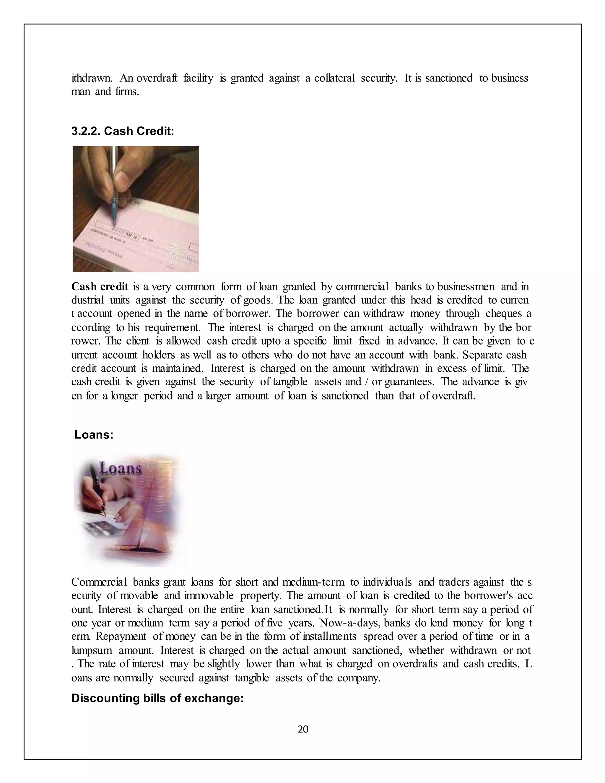 20
ithdrawn. An overdraft facility is granted against a collateral security. It is sanctioned to business
man and firms.
3.2.2. Cash Credit:
Cash credit is a very common form of loan granted by commercial banks to businessmen and in
dustrial units against the security of goods. The loan granted under this head is credited to curren
t account opened in the name of borrower. The borrower can withdraw money through cheques a
ccording to his requirement. The interest is charged on the amount actually withdrawn by the bor
rower. The client is allowed cash credit upto a specific limit fixed in advance. It can be given to c
urrent account holders as well as to others who do not have an account with bank. Separate cash
credit account is maintained. Interest is charged on the amount withdrawn in excess of limit. The
cash credit is given against the security of tangible assets and / or guarantees. The advance is giv
en for a longer period and a larger amount of loan is sanctioned than that of overdraft.
Loans:
Commercial banks grant loans for short and medium-term to individuals and traders against the s
ecurity of movable and immovable property. The amount of loan is credited to the borrower's acc
ount. Interest is charged on the entire loan sanctioned.It is normally for short term say a period of
one year or medium term say a period of five years. Now-a-days, banks do lend money for long t
erm. Repayment of money can be in the form of installments spread over a period of time or in a
lumpsum amount. Interest is charged on the actual amount sanctioned, whether withdrawn or not
. The rate of interest may be slightly lower than what is charged on overdrafts and cash credits. L
oans are normally secured against tangible assets of the company.
Discounting bills of exchange:
 