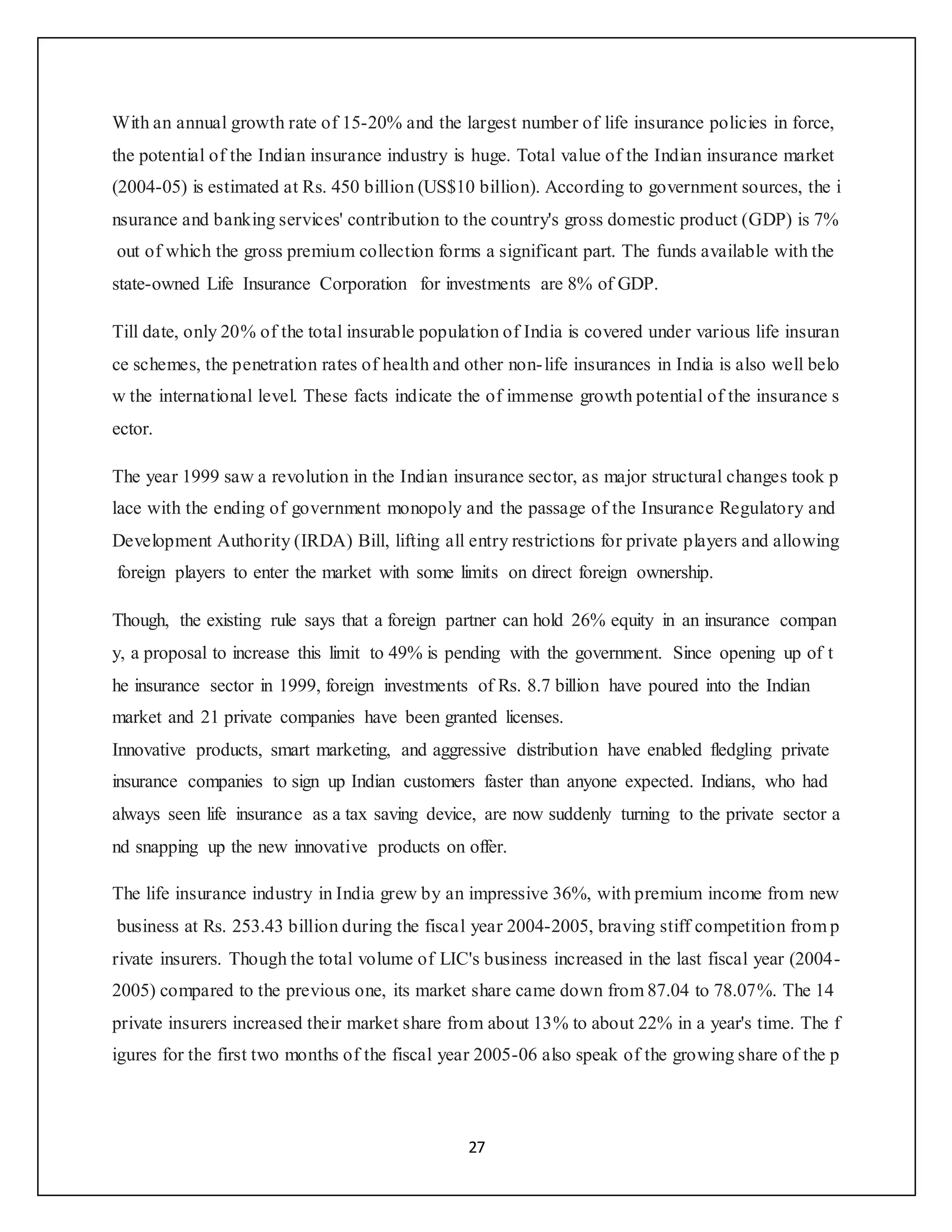 27
With an annual growth rate of 15-20% and the largest number of life insurance policies in force,
the potential of the Indian insurance industry is huge. Total value of the Indian insurance market
(2004-05) is estimated at Rs. 450 billion (US$10 billion). According to government sources, the i
nsurance and banking services' contribution to the country's gross domestic product (GDP) is 7%
out of which the gross premium collection forms a significant part. The funds available with the
state-owned Life Insurance Corporation for investments are 8% of GDP.
Till date, only 20% of the total insurable population of India is covered under various life insuran
ce schemes, the penetration rates of health and other non-life insurances in India is also well belo
w the international level. These facts indicate the of immense growth potential of the insurance s
ector.
The year 1999 saw a revolution in the Indian insurance sector, as major structural changes took p
lace with the ending of government monopoly and the passage of the Insurance Regulatory and
Development Authority (IRDA) Bill, lifting all entry restrictions for private players and allowing
foreign players to enter the market with some limits on direct foreign ownership.
Though, the existing rule says that a foreign partner can hold 26% equity in an insurance compan
y, a proposal to increase this limit to 49% is pending with the government. Since opening up of t
he insurance sector in 1999, foreign investments of Rs. 8.7 billion have poured into the Indian
market and 21 private companies have been granted licenses.
Innovative products, smart marketing, and aggressive distribution have enabled fledgling private
insurance companies to sign up Indian customers faster than anyone expected. Indians, who had
always seen life insurance as a tax saving device, are now suddenly turning to the private sector a
nd snapping up the new innovative products on offer.
The life insurance industry in India grew by an impressive 36%, with premium income from new
business at Rs. 253.43 billion during the fiscal year 2004-2005, braving stiff competition from p
rivate insurers. Though the total volume of LIC's business increased in the last fiscal year (2004-
2005) compared to the previous one, its market share came down from 87.04 to 78.07%. The 14
private insurers increased their market share from about 13% to about 22% in a year's time. The f
igures for the first two months of the fiscal year 2005-06 also speak of the growing share of the p
 