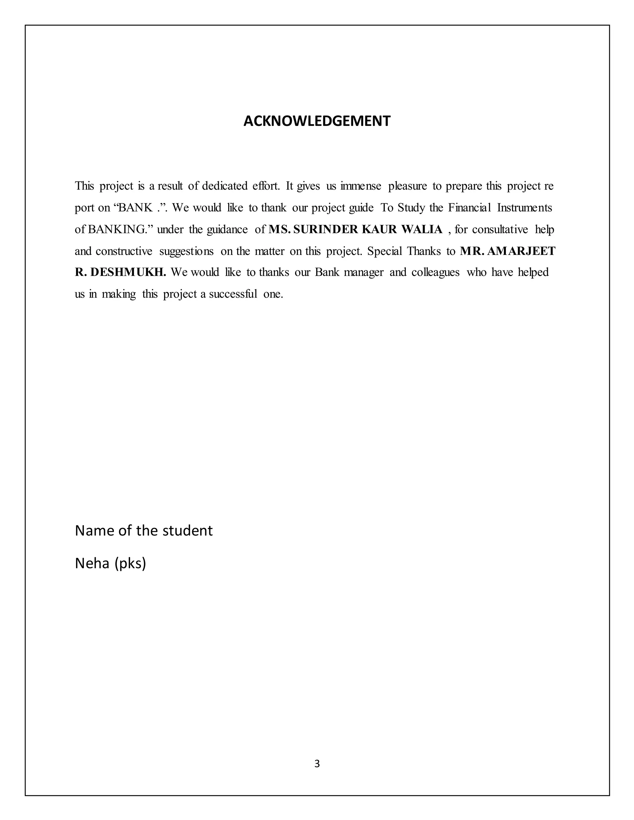 3
ACKNOWLEDGEMENT
This project is a result of dedicated effort. It gives us immense pleasure to prepare this project re
port on “BANK .”. We would like to thank our project guide To Study the Financial Instruments
of BANKING.” under the guidance of MS. SURINDER KAUR WALIA , for consultative help
and constructive suggestions on the matter on this project. Special Thanks to MR. AMARJEET
R. DESHMUKH. We would like to thanks our Bank manager and colleagues who have helped
us in making this project a successful one.
Name of the student
Neha (pks)
 
