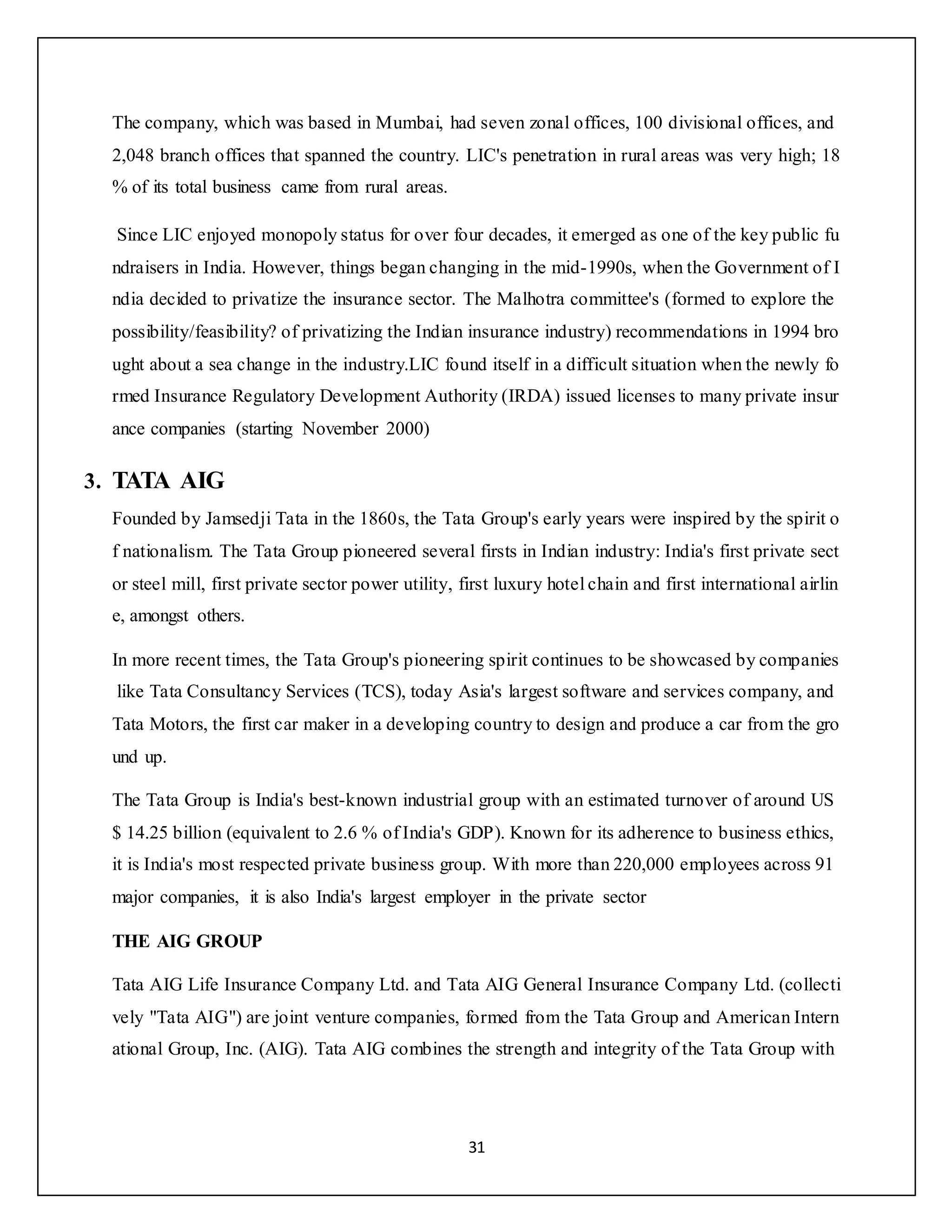 31
The company, which was based in Mumbai, had seven zonal offices, 100 divisional offices, and
2,048 branch offices that spanned the country. LIC's penetration in rural areas was very high; 18
% of its total business came from rural areas.
Since LIC enjoyed monopoly status for over four decades, it emerged as one of the key public fu
ndraisers in India. However, things began changing in the mid-1990s, when the Government of I
ndia decided to privatize the insurance sector. The Malhotra committee's (formed to explore the
possibility/feasibility? of privatizing the Indian insurance industry) recommendations in 1994 bro
ught about a sea change in the industry.LIC found itself in a difficult situation when the newly fo
rmed Insurance Regulatory Development Authority (IRDA) issued licenses to many private insur
ance companies (starting November 2000)
3. TATA AIG
Founded by Jamsedji Tata in the 1860s, the Tata Group's early years were inspired by the spirit o
f nationalism. The Tata Group pioneered several firsts in Indian industry: India's first private sect
or steel mill, first private sector power utility, first luxury hotel chain and first international airlin
e, amongst others.
In more recent times, the Tata Group's pioneering spirit continues to be showcased by companies
like Tata Consultancy Services (TCS), today Asia's largest software and services company, and
Tata Motors, the first car maker in a developing country to design and produce a car from the gro
und up.
The Tata Group is India's best-known industrial group with an estimated turnover of around US
$ 14.25 billion (equivalent to 2.6 % of India's GDP). Known for its adherence to business ethics,
it is India's most respected private business group. With more than 220,000 employees across 91
major companies, it is also India's largest employer in the private sector
THE AIG GROUP
Tata AIG Life Insurance Company Ltd. and Tata AIG General Insurance Company Ltd. (collecti
vely "Tata AIG") are joint venture companies, formed from the Tata Group and American Intern
ational Group, Inc. (AIG). Tata AIG combines the strength and integrity of the Tata Group with
 