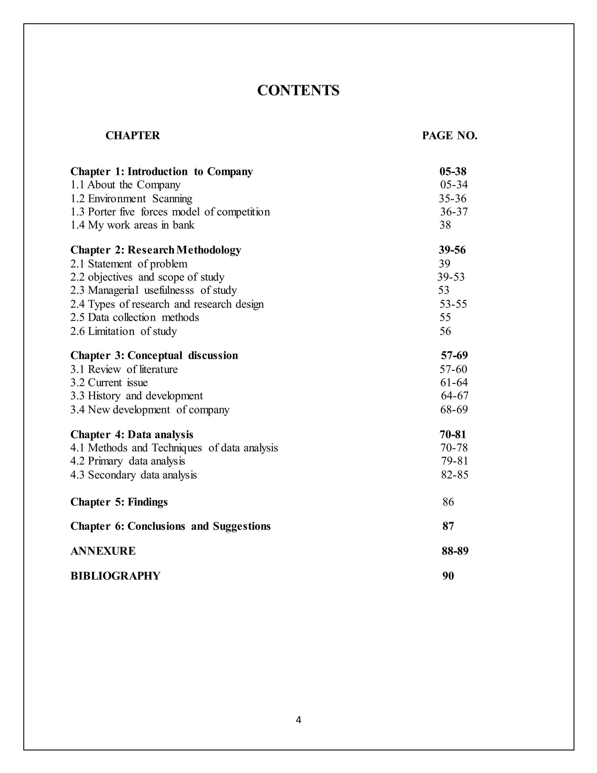 4
CONTENTS
CHAPTER PAGE NO.
Chapter 1: Introduction to Company 05-38
1.1 About the Company 05-34
1.2 Environment Scanning 35-36
1.3 Porter five forces model of competition 36-37
1.4 My work areas in bank 38
Chapter 2: ResearchMethodology 39-56
2.1 Statement of problem 39
2.2 objectives and scope of study 39-53
2.3 Managerial usefulnesss of study 53
2.4 Types of research and research design 53-55
2.5 Data collection methods 55
2.6 Limitation of study 56
Chapter 3: Conceptual discussion 57-69
3.1 Review of literature 57-60
3.2 Current issue 61-64
3.3 History and development 64-67
3.4 New development of company 68-69
Chapter 4: Data analysis 70-81
4.1 Methods and Techniques of data analysis 70-78
4.2 Primary data analysis 79-81
4.3 Secondary data analysis 82-85
Chapter 5: Findings 86
Chapter 6: Conclusions and Suggestions 87
ANNEXURE 88-89
BIBLIOGRAPHY 90
 