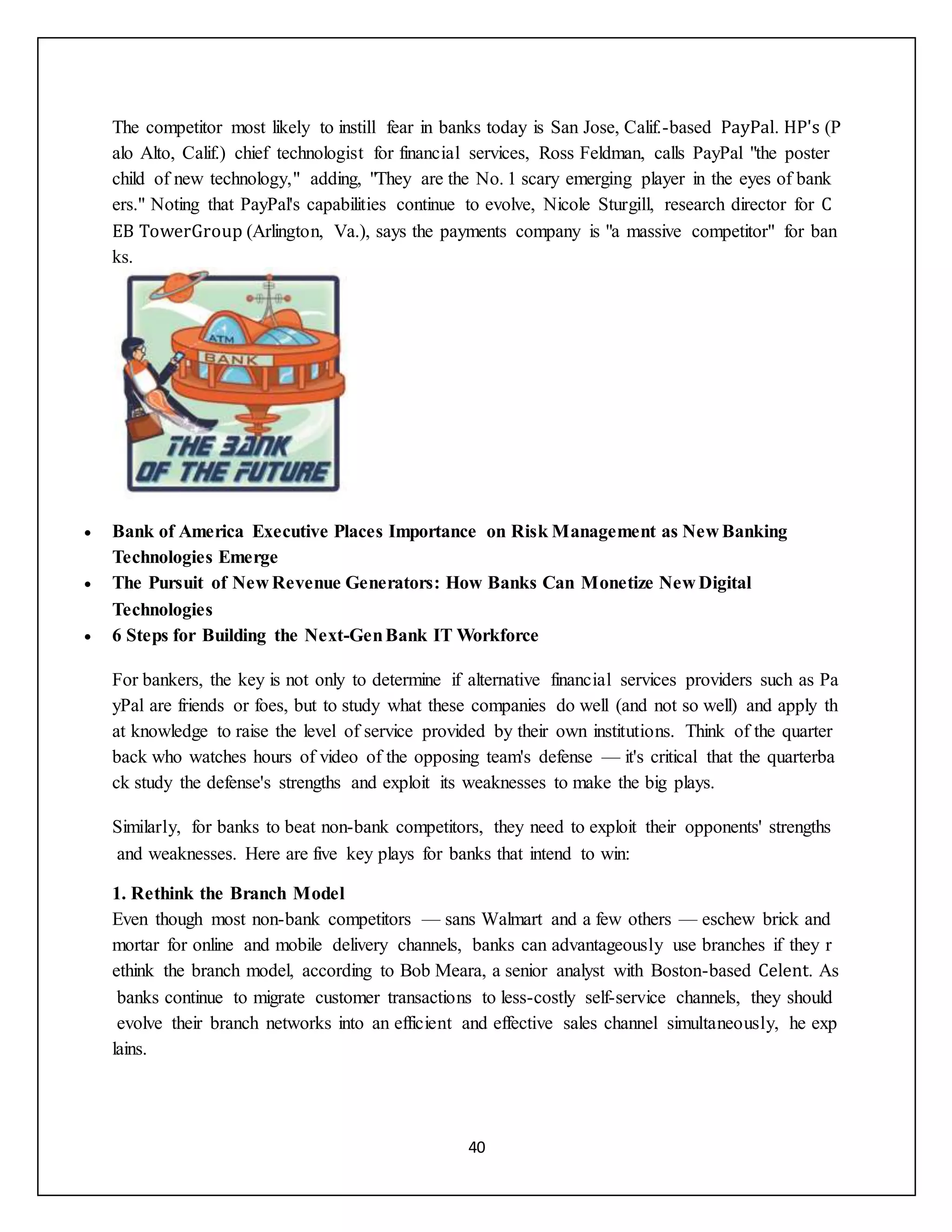 40
The competitor most likely to instill fear in banks today is San Jose, Calif.-based PayPal. HP's (P
alo Alto, Calif.) chief technologist for financial services, Ross Feldman, calls PayPal "the poster
child of new technology," adding, "They are the No. 1 scary emerging player in the eyes of bank
ers." Noting that PayPal's capabilities continue to evolve, Nicole Sturgill, research director for C
EB TowerGroup (Arlington, Va.), says the payments company is "a massive competitor" for ban
ks.
 Bank of America Executive Places Importance on Risk Management as New Banking
Technologies Emerge
 The Pursuit of New Revenue Generators: How Banks Can Monetize New Digital
Technologies
 6 Steps for Building the Next-GenBank IT Workforce
For bankers, the key is not only to determine if alternative financial services providers such as Pa
yPal are friends or foes, but to study what these companies do well (and not so well) and apply th
at knowledge to raise the level of service provided by their own institutions. Think of the quarter
back who watches hours of video of the opposing team's defense — it's critical that the quarterba
ck study the defense's strengths and exploit its weaknesses to make the big plays.
Similarly, for banks to beat non-bank competitors, they need to exploit their opponents' strengths
and weaknesses. Here are five key plays for banks that intend to win:
1. Rethink the Branch Model
Even though most non-bank competitors — sans Walmart and a few others — eschew brick and
mortar for online and mobile delivery channels, banks can advantageously use branches if they r
ethink the branch model, according to Bob Meara, a senior analyst with Boston-based Celent. As
banks continue to migrate customer transactions to less-costly self-service channels, they should
evolve their branch networks into an efficient and effective sales channel simultaneously, he exp
lains.
 