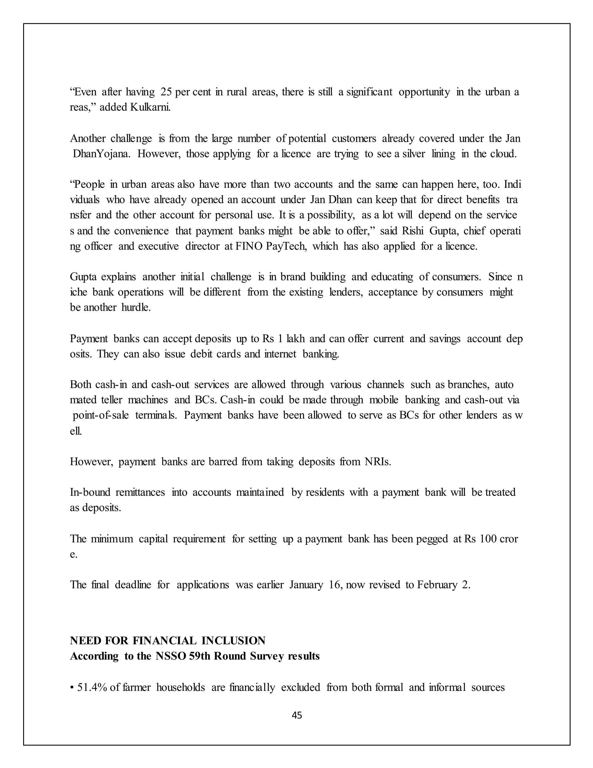 45
“Even after having 25 per cent in rural areas, there is still a significant opportunity in the urban a
reas,” added Kulkarni.
Another challenge is from the large number of potential customers already covered under the Jan
DhanYojana. However, those applying for a licence are trying to see a silver lining in the cloud.
“People in urban areas also have more than two accounts and the same can happen here, too. Indi
viduals who have already opened an account under Jan Dhan can keep that for direct benefits tra
nsfer and the other account for personal use. It is a possibility, as a lot will depend on the service
s and the convenience that payment banks might be able to offer,” said Rishi Gupta, chief operati
ng officer and executive director at FINO PayTech, which has also applied for a licence.
Gupta explains another initial challenge is in brand building and educating of consumers. Since n
iche bank operations will be different from the existing lenders, acceptance by consumers might
be another hurdle.
Payment banks can accept deposits up to Rs 1 lakh and can offer current and savings account dep
osits. They can also issue debit cards and internet banking.
Both cash-in and cash-out services are allowed through various channels such as branches, auto
mated teller machines and BCs. Cash-in could be made through mobile banking and cash-out via
point-of-sale terminals. Payment banks have been allowed to serve as BCs for other lenders as w
ell.
However, payment banks are barred from taking deposits from NRIs.
In-bound remittances into accounts maintained by residents with a payment bank will be treated
as deposits.
The minimum capital requirement for setting up a payment bank has been pegged at Rs 100 cror
e.
The final deadline for applications was earlier January 16, now revised to February 2.
NEED FOR FINANCIAL INCLUSION
According to the NSSO 59th Round Survey results
• 51.4% of farmer households are financially excluded from both formal and informal sources
 