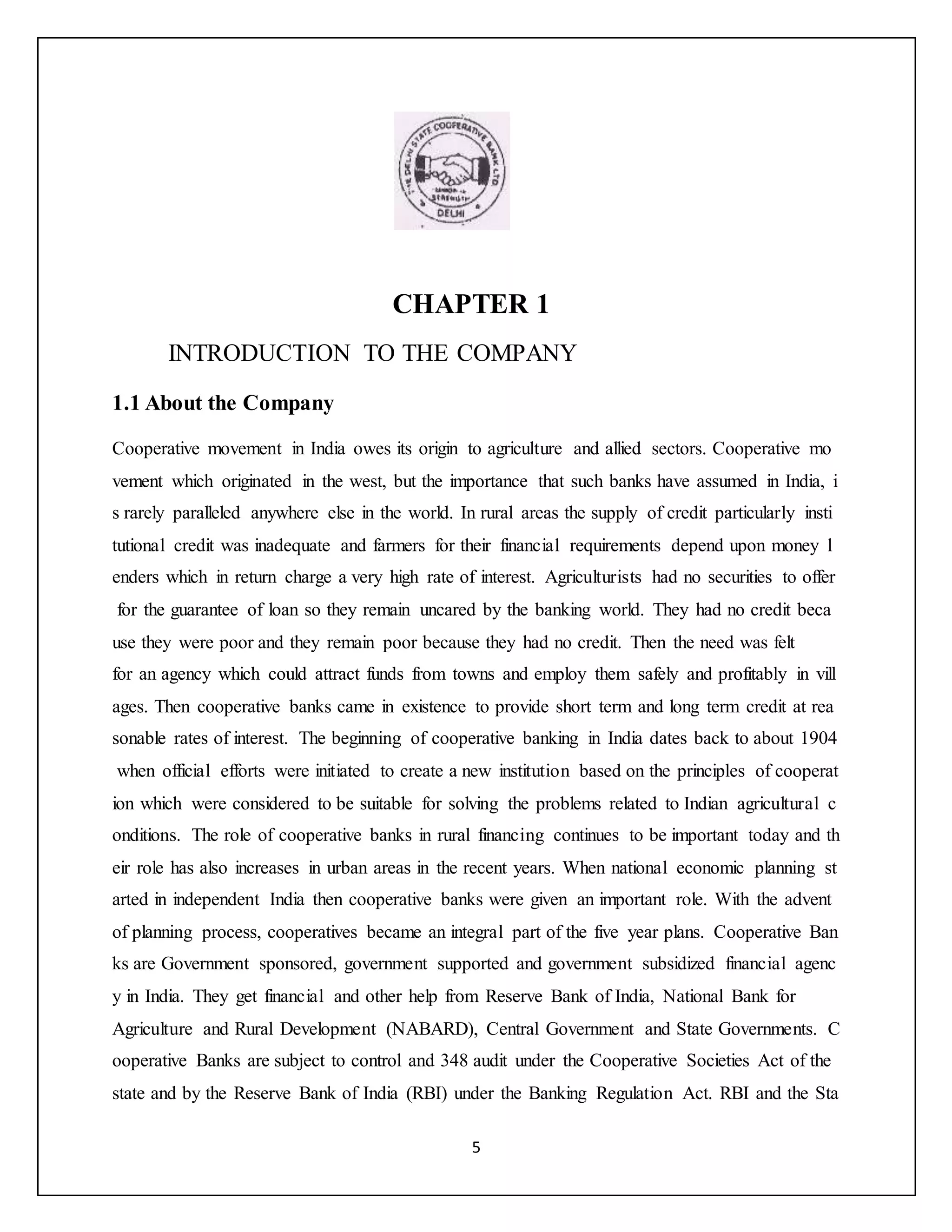 5
CHAPTER 1
INTRODUCTION TO THE COMPANY
1.1 About the Company
Cooperative movement in India owes its origin to agriculture and allied sectors. Cooperative mo
vement which originated in the west, but the importance that such banks have assumed in India, i
s rarely paralleled anywhere else in the world. In rural areas the supply of credit particularly insti
tutional credit was inadequate and farmers for their financial requirements depend upon money l
enders which in return charge a very high rate of interest. Agriculturists had no securities to offer
for the guarantee of loan so they remain uncared by the banking world. They had no credit beca
use they were poor and they remain poor because they had no credit. Then the need was felt
for an agency which could attract funds from towns and employ them safely and profitably in vill
ages. Then cooperative banks came in existence to provide short term and long term credit at rea
sonable rates of interest. The beginning of cooperative banking in India dates back to about 1904
when official efforts were initiated to create a new institution based on the principles of cooperat
ion which were considered to be suitable for solving the problems related to Indian agricultural c
onditions. The role of cooperative banks in rural financing continues to be important today and th
eir role has also increases in urban areas in the recent years. When national economic planning st
arted in independent India then cooperative banks were given an important role. With the advent
of planning process, cooperatives became an integral part of the five year plans. Cooperative Ban
ks are Government sponsored, government supported and government subsidized financial agenc
y in India. They get financial and other help from Reserve Bank of India, National Bank for
Agriculture and Rural Development (NABARD), Central Government and State Governments. C
ooperative Banks are subject to control and 348 audit under the Cooperative Societies Act of the
state and by the Reserve Bank of India (RBI) under the Banking Regulation Act. RBI and the Sta
 