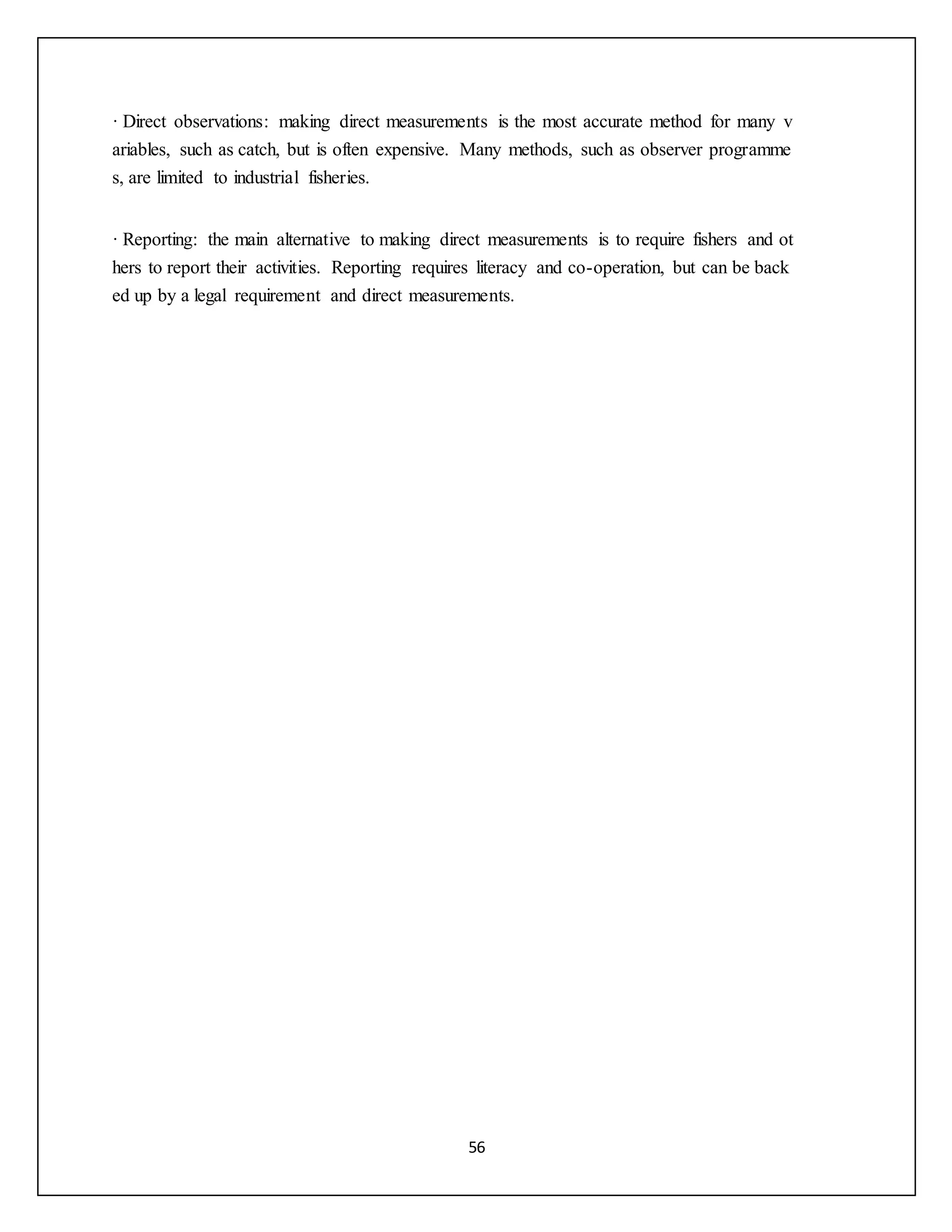 56
· Direct observations: making direct measurements is the most accurate method for many v
ariables, such as catch, but is often expensive. Many methods, such as observer programme
s, are limited to industrial fisheries.
· Reporting: the main alternative to making direct measurements is to require fishers and ot
hers to report their activities. Reporting requires literacy and co-operation, but can be back
ed up by a legal requirement and direct measurements.
 