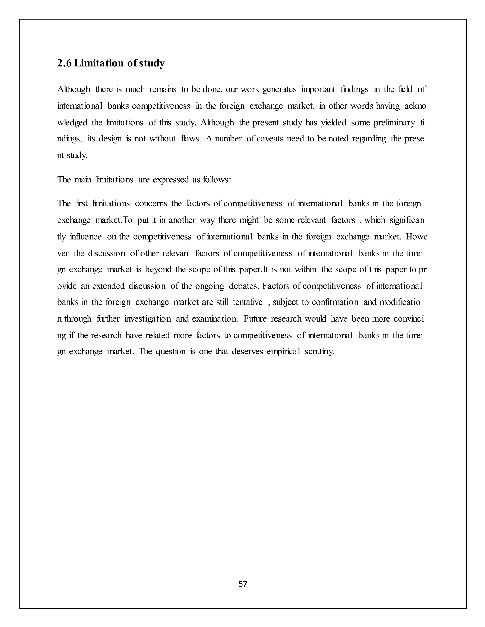 57
2.6 Limitation of study
Although there is much remains to be done, our work generates important findings in the field of
international banks competitiveness in the foreign exchange market. in other words having ackno
wledged the limitations of this study. Although the present study has yielded some preliminary fi
ndings, its design is not without flaws. A number of caveats need to be noted regarding the prese
nt study.
The main limitations are expressed as follows:
The first limitations concerns the factors of competitiveness of international banks in the foreign
exchange market.To put it in another way there might be some relevant factors , which significan
tly influence on the competitiveness of international banks in the foreign exchange market. Howe
ver the discussion of other relevant factors of competitiveness of international banks in the forei
gn exchange market is beyond the scope of this paper.It is not within the scope of this paper to pr
ovide an extended discussion of the ongoing debates. Factors of competitiveness of international
banks in the foreign exchange market are still tentative , subject to confirmation and modificatio
n through further investigation and examination. Future research would have been more convinci
ng if the research have related more factors to competitiveness of international banks in the forei
gn exchange market. The question is one that deserves empirical scrutiny.
 