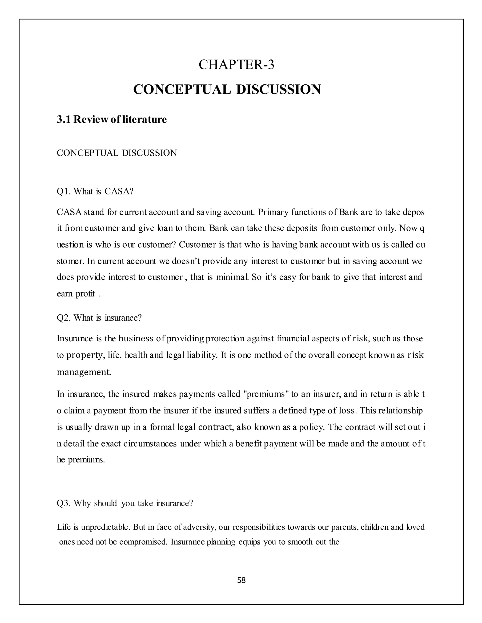 58
CHAPTER-3
CONCEPTUAL DISCUSSION
3.1 Review of literature
CONCEPTUAL DISCUSSION
Q1. What is CASA?
CASA stand for current account and saving account. Primary functions of Bank are to take depos
it from customer and give loan to them. Bank can take these deposits from customer only. Now q
uestion is who is our customer? Customer is that who is having bank account with us is called cu
stomer. In current account we doesn’t provide any interest to customer but in saving account we
does provide interest to customer , that is minimal. So it’s easy for bank to give that interest and
earn profit .
Q2. What is insurance?
Insurance is the business of providing protection against financial aspects of risk, such as those
to property, life, health and legal liability. It is one method of the overall concept known as risk
management.
In insurance, the insured makes payments called "premiums" to an insurer, and in return is able t
o claim a payment from the insurer if the insured suffers a defined type of loss. This relationship
is usually drawn up in a formal legal contract, also known as a policy. The contract will set out i
n detail the exact circumstances under which a benefit payment will be made and the amount of t
he premiums.
Q3. Why should you take insurance?
Life is unpredictable. But in face of adversity, our responsibilities towards our parents, children and loved
ones need not be compromised. Insurance planning equips you to smooth out the
 