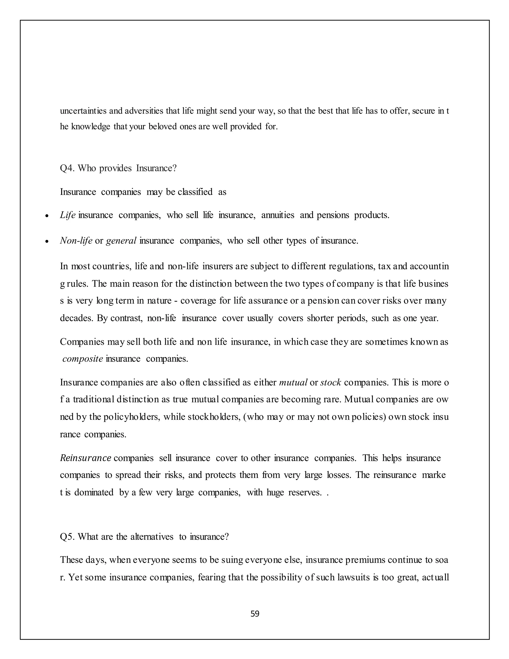 59
uncertainties and adversities that life might send your way, so that the best that life has to offer, secure in t
he knowledge that your beloved ones are well provided for.
Q4. Who provides Insurance?
Insurance companies may be classified as
 Life insurance companies, who sell life insurance, annuities and pensions products.
 Non-life or general insurance companies, who sell other types of insurance.
In most countries, life and non-life insurers are subject to different regulations, tax and accountin
g rules. The main reason for the distinction between the two types of company is that life busines
s is very long term in nature - coverage for life assurance or a pension can cover risks over many
decades. By contrast, non-life insurance cover usually covers shorter periods, such as one year.
Companies may sell both life and non life insurance, in which case they are sometimes known as
composite insurance companies.
Insurance companies are also often classified as either mutual or stock companies. This is more o
f a traditional distinction as true mutual companies are becoming rare. Mutual companies are ow
ned by the policyholders, while stockholders, (who may or may not own policies) own stock insu
rance companies.
Reinsurance companies sell insurance cover to other insurance companies. This helps insurance
companies to spread their risks, and protects them from very large losses. The reinsurance marke
t is dominated by a few very large companies, with huge reserves. .
Q5. What are the alternatives to insurance?
These days, when everyone seems to be suing everyone else, insurance premiums continue to soa
r. Yet some insurance companies, fearing that the possibility of such lawsuits is too great, actuall
 