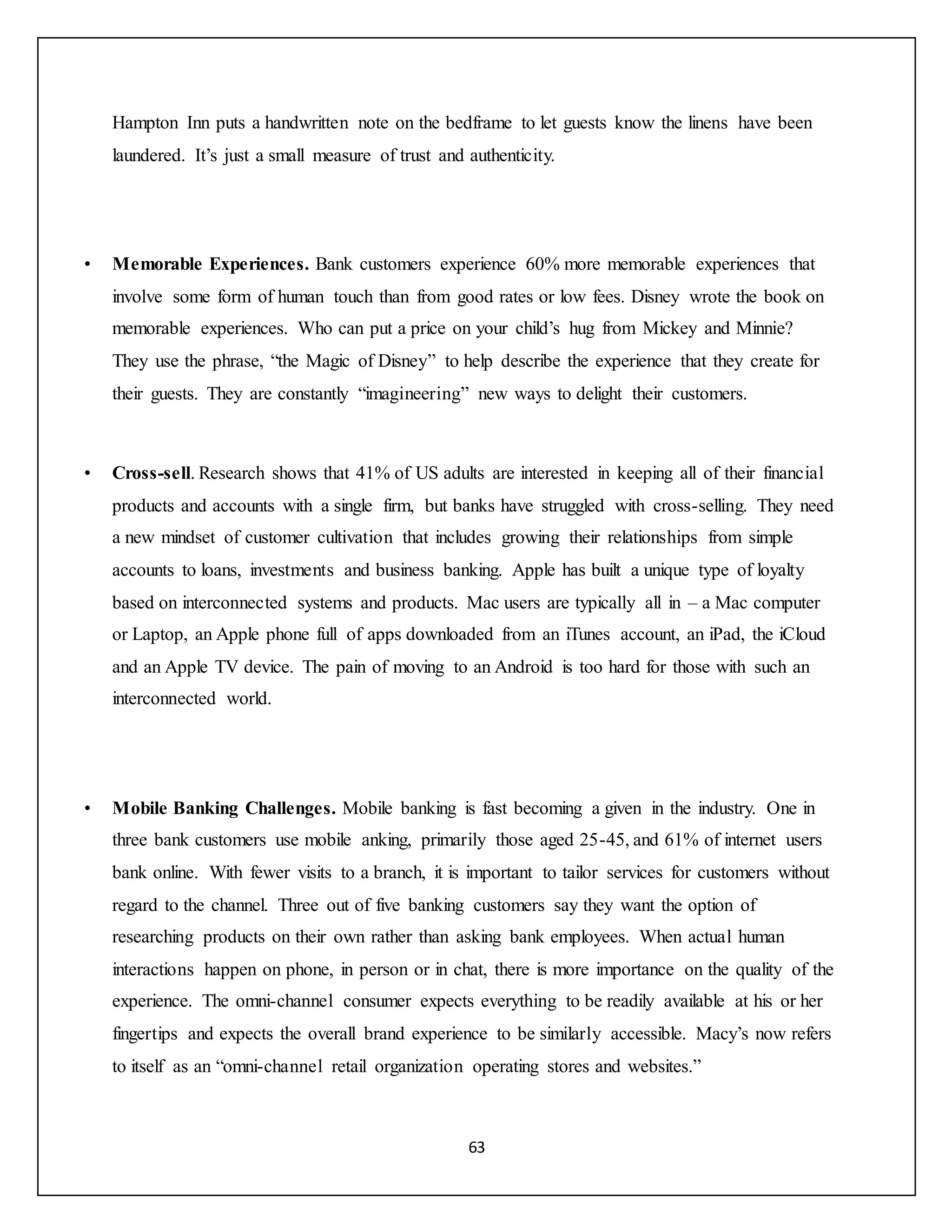 63
Hampton Inn puts a handwritten note on the bedframe to let guests know the linens have been
laundered. It’s just a small measure of trust and authenticity.
• Memorable Experiences. Bank customers experience 60% more memorable experiences that
involve some form of human touch than from good rates or low fees. Disney wrote the book on
memorable experiences. Who can put a price on your child’s hug from Mickey and Minnie?
They use the phrase, “the Magic of Disney” to help describe the experience that they create for
their guests. They are constantly “imagineering” new ways to delight their customers.
• Cross-sell. Research shows that 41% of US adults are interested in keeping all of their financial
products and accounts with a single firm, but banks have struggled with cross-selling. They need
a new mindset of customer cultivation that includes growing their relationships from simple
accounts to loans, investments and business banking. Apple has built a unique type of loyalty
based on interconnected systems and products. Mac users are typically all in – a Mac computer
or Laptop, an Apple phone full of apps downloaded from an iTunes account, an iPad, the iCloud
and an Apple TV device. The pain of moving to an Android is too hard for those with such an
interconnected world.
• Mobile Banking Challenges. Mobile banking is fast becoming a given in the industry. One in
three bank customers use mobile anking, primarily those aged 25-45, and 61% of internet users
bank online. With fewer visits to a branch, it is important to tailor services for customers without
regard to the channel. Three out of five banking customers say they want the option of
researching products on their own rather than asking bank employees. When actual human
interactions happen on phone, in person or in chat, there is more importance on the quality of the
experience. The omni-channel consumer expects everything to be readily available at his or her
fingertips and expects the overall brand experience to be similarly accessible. Macy’s now refers
to itself as an “omni-channel retail organization operating stores and websites.”
 