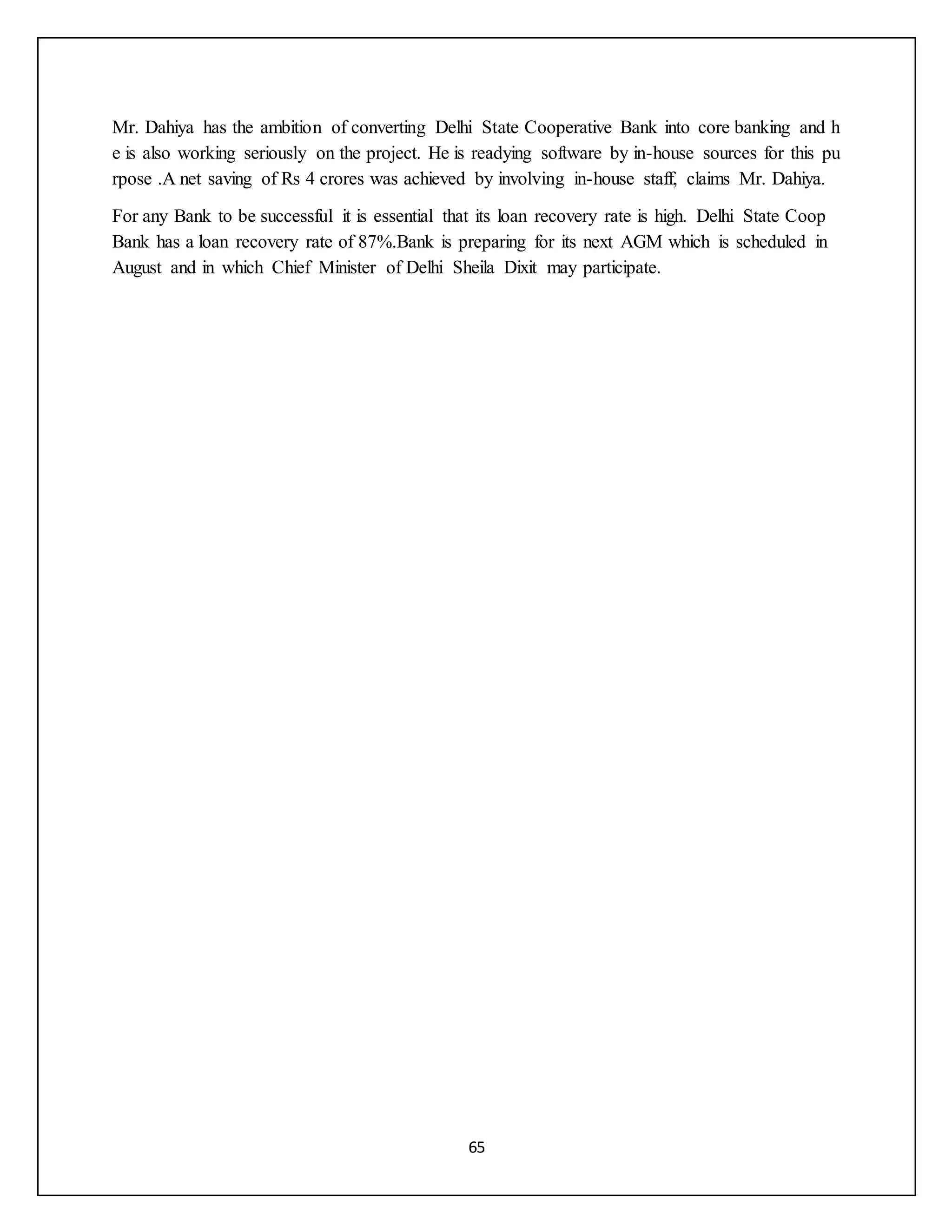 65
Mr. Dahiya has the ambition of converting Delhi State Cooperative Bank into core banking and h
e is also working seriously on the project. He is readying software by in-house sources for this pu
rpose .A net saving of Rs 4 crores was achieved by involving in-house staff, claims Mr. Dahiya.
For any Bank to be successful it is essential that its loan recovery rate is high. Delhi State Coop
Bank has a loan recovery rate of 87%.Bank is preparing for its next AGM which is scheduled in
August and in which Chief Minister of Delhi Sheila Dixit may participate.
 