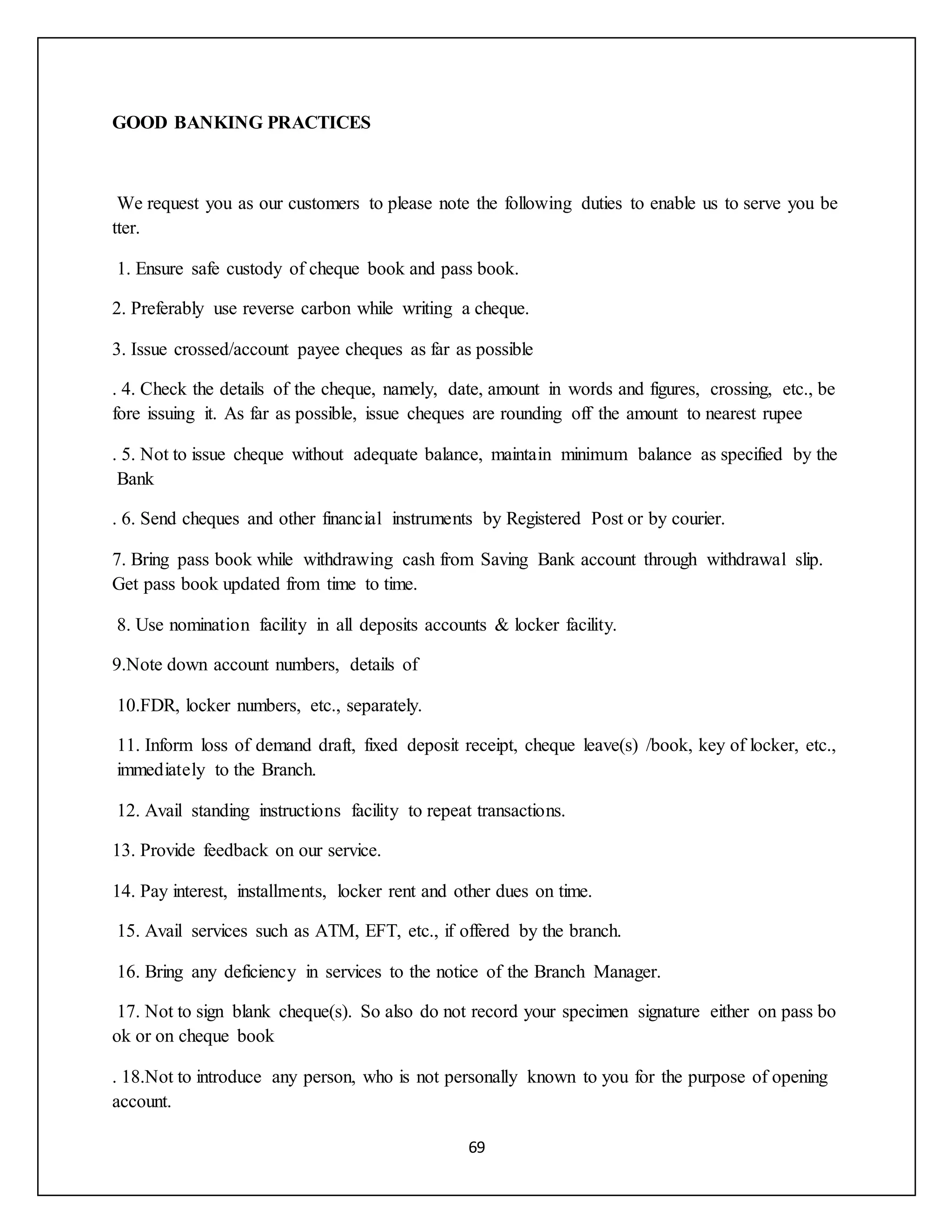 69
GOOD BANKING PRACTICES
We request you as our customers to please note the following duties to enable us to serve you be
tter.
1. Ensure safe custody of cheque book and pass book.
2. Preferably use reverse carbon while writing a cheque.
3. Issue crossed/account payee cheques as far as possible
. 4. Check the details of the cheque, namely, date, amount in words and figures, crossing, etc., be
fore issuing it. As far as possible, issue cheques are rounding off the amount to nearest rupee
. 5. Not to issue cheque without adequate balance, maintain minimum balance as specified by the
Bank
. 6. Send cheques and other financial instruments by Registered Post or by courier.
7. Bring pass book while withdrawing cash from Saving Bank account through withdrawal slip.
Get pass book updated from time to time.
8. Use nomination facility in all deposits accounts & locker facility.
9.Note down account numbers, details of
10.FDR, locker numbers, etc., separately.
11. Inform loss of demand draft, fixed deposit receipt, cheque leave(s) /book, key of locker, etc.,
immediately to the Branch.
12. Avail standing instructions facility to repeat transactions.
13. Provide feedback on our service.
14. Pay interest, installments, locker rent and other dues on time.
15. Avail services such as ATM, EFT, etc., if offered by the branch.
16. Bring any deficiency in services to the notice of the Branch Manager.
17. Not to sign blank cheque(s). So also do not record your specimen signature either on pass bo
ok or on cheque book
. 18.Not to introduce any person, who is not personally known to you for the purpose of opening
account.
 