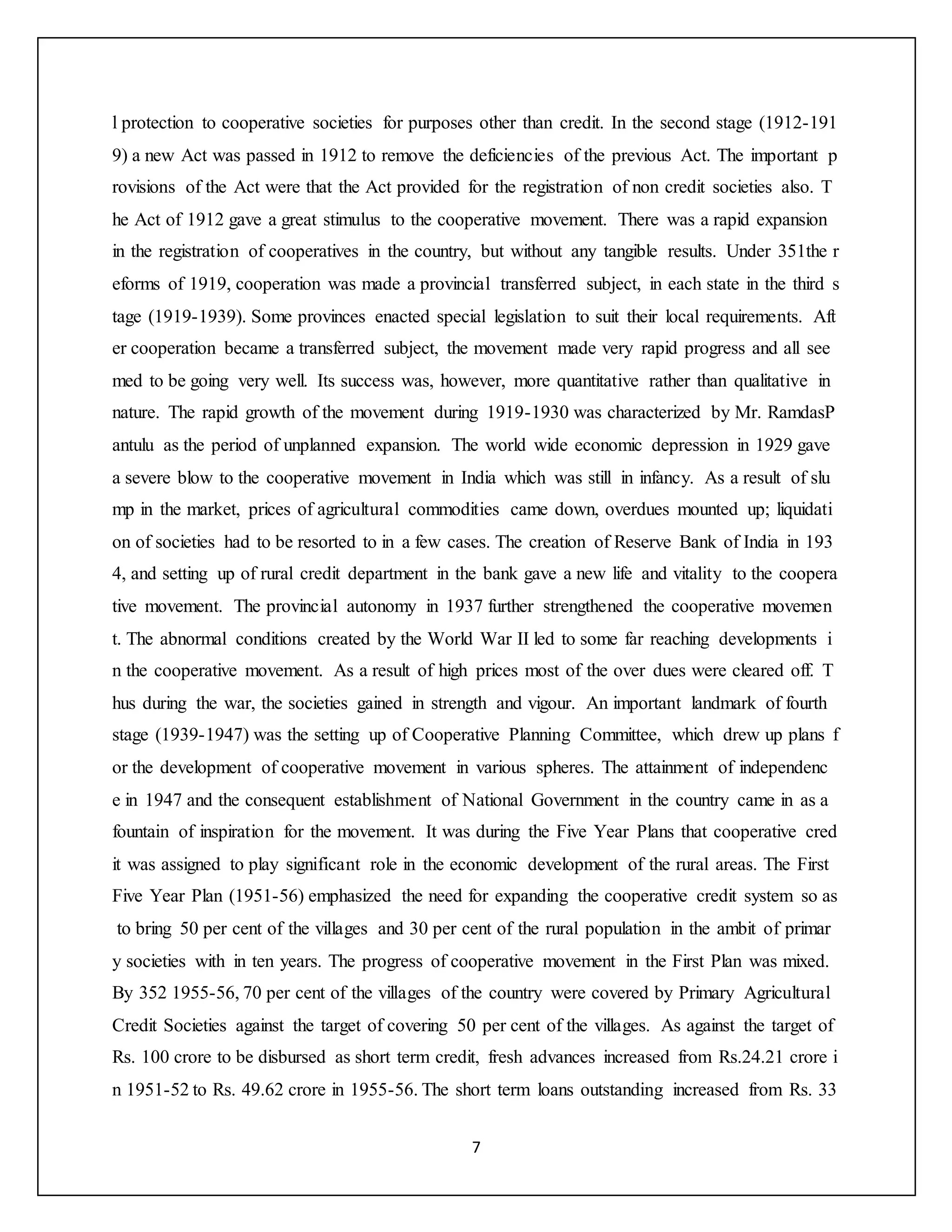 7
l protection to cooperative societies for purposes other than credit. In the second stage (1912-191
9) a new Act was passed in 1912 to remove the deficiencies of the previous Act. The important p
rovisions of the Act were that the Act provided for the registration of non credit societies also. T
he Act of 1912 gave a great stimulus to the cooperative movement. There was a rapid expansion
in the registration of cooperatives in the country, but without any tangible results. Under 351the r
eforms of 1919, cooperation was made a provincial transferred subject, in each state in the third s
tage (1919-1939). Some provinces enacted special legislation to suit their local requirements. Aft
er cooperation became a transferred subject, the movement made very rapid progress and all see
med to be going very well. Its success was, however, more quantitative rather than qualitative in
nature. The rapid growth of the movement during 1919-1930 was characterized by Mr. RamdasP
antulu as the period of unplanned expansion. The world wide economic depression in 1929 gave
a severe blow to the cooperative movement in India which was still in infancy. As a result of slu
mp in the market, prices of agricultural commodities came down, overdues mounted up; liquidati
on of societies had to be resorted to in a few cases. The creation of Reserve Bank of India in 193
4, and setting up of rural credit department in the bank gave a new life and vitality to the coopera
tive movement. The provincial autonomy in 1937 further strengthened the cooperative movemen
t. The abnormal conditions created by the World War II led to some far reaching developments i
n the cooperative movement. As a result of high prices most of the over dues were cleared off. T
hus during the war, the societies gained in strength and vigour. An important landmark of fourth
stage (1939-1947) was the setting up of Cooperative Planning Committee, which drew up plans f
or the development of cooperative movement in various spheres. The attainment of independenc
e in 1947 and the consequent establishment of National Government in the country came in as a
fountain of inspiration for the movement. It was during the Five Year Plans that cooperative cred
it was assigned to play significant role in the economic development of the rural areas. The First
Five Year Plan (1951-56) emphasized the need for expanding the cooperative credit system so as
to bring 50 per cent of the villages and 30 per cent of the rural population in the ambit of primar
y societies with in ten years. The progress of cooperative movement in the First Plan was mixed.
By 352 1955-56, 70 per cent of the villages of the country were covered by Primary Agricultural
Credit Societies against the target of covering 50 per cent of the villages. As against the target of
Rs. 100 crore to be disbursed as short term credit, fresh advances increased from Rs.24.21 crore i
n 1951-52 to Rs. 49.62 crore in 1955-56. The short term loans outstanding increased from Rs. 33
 