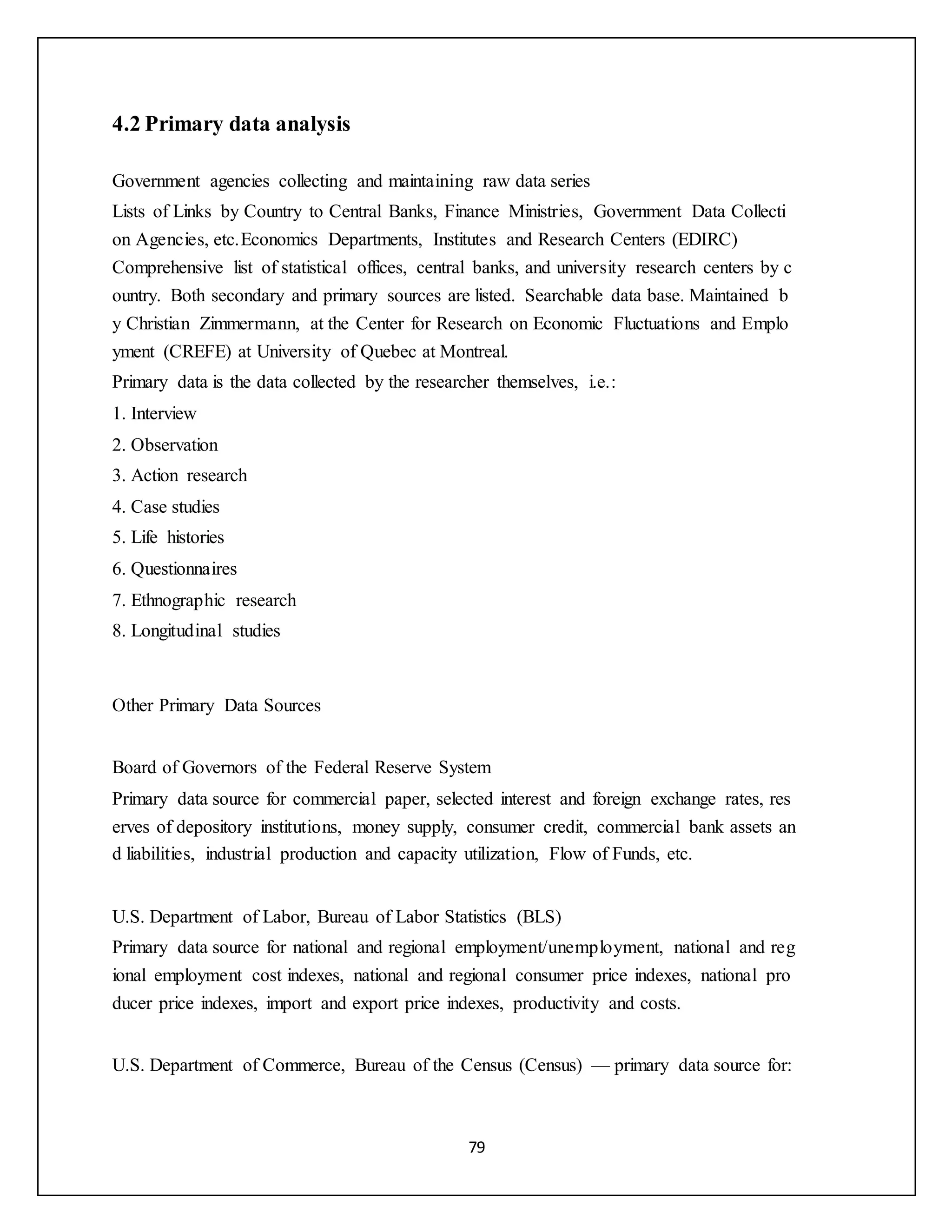 79
4.2 Primary data analysis
Government agencies collecting and maintaining raw data series
Lists of Links by Country to Central Banks, Finance Ministries, Government Data Collecti
on Agencies, etc.Economics Departments, Institutes and Research Centers (EDIRC)
Comprehensive list of statistical offices, central banks, and university research centers by c
ountry. Both secondary and primary sources are listed. Searchable data base. Maintained b
y Christian Zimmermann, at the Center for Research on Economic Fluctuations and Emplo
yment (CREFE) at University of Quebec at Montreal.
Primary data is the data collected by the researcher themselves, i.e.:
1. Interview
2. Observation
3. Action research
4. Case studies
5. Life histories
6. Questionnaires
7. Ethnographic research
8. Longitudinal studies
Other Primary Data Sources
Board of Governors of the Federal Reserve System
Primary data source for commercial paper, selected interest and foreign exchange rates, res
erves of depository institutions, money supply, consumer credit, commercial bank assets an
d liabilities, industrial production and capacity utilization, Flow of Funds, etc.
U.S. Department of Labor, Bureau of Labor Statistics (BLS)
Primary data source for national and regional employment/unemployment, national and reg
ional employment cost indexes, national and regional consumer price indexes, national pro
ducer price indexes, import and export price indexes, productivity and costs.
U.S. Department of Commerce, Bureau of the Census (Census) — primary data source for:
 