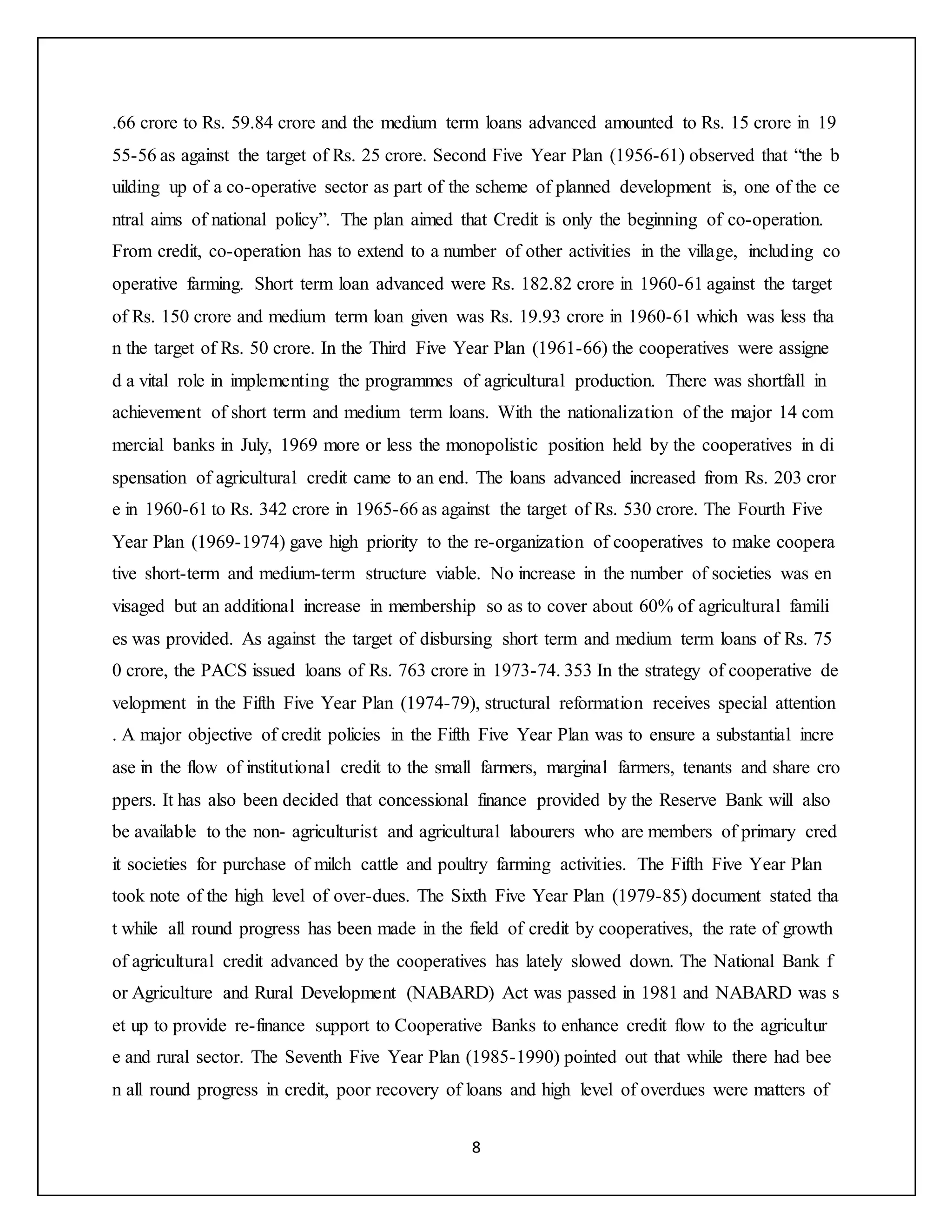 8
.66 crore to Rs. 59.84 crore and the medium term loans advanced amounted to Rs. 15 crore in 19
55-56 as against the target of Rs. 25 crore. Second Five Year Plan (1956-61) observed that “the b
uilding up of a co-operative sector as part of the scheme of planned development is, one of the ce
ntral aims of national policy”. The plan aimed that Credit is only the beginning of co-operation.
From credit, co-operation has to extend to a number of other activities in the village, including co
operative farming. Short term loan advanced were Rs. 182.82 crore in 1960-61 against the target
of Rs. 150 crore and medium term loan given was Rs. 19.93 crore in 1960-61 which was less tha
n the target of Rs. 50 crore. In the Third Five Year Plan (1961-66) the cooperatives were assigne
d a vital role in implementing the programmes of agricultural production. There was shortfall in
achievement of short term and medium term loans. With the nationalization of the major 14 com
mercial banks in July, 1969 more or less the monopolistic position held by the cooperatives in di
spensation of agricultural credit came to an end. The loans advanced increased from Rs. 203 cror
e in 1960-61 to Rs. 342 crore in 1965-66 as against the target of Rs. 530 crore. The Fourth Five
Year Plan (1969-1974) gave high priority to the re-organization of cooperatives to make coopera
tive short-term and medium-term structure viable. No increase in the number of societies was en
visaged but an additional increase in membership so as to cover about 60% of agricultural famili
es was provided. As against the target of disbursing short term and medium term loans of Rs. 75
0 crore, the PACS issued loans of Rs. 763 crore in 1973-74. 353 In the strategy of cooperative de
velopment in the Fifth Five Year Plan (1974-79), structural reformation receives special attention
. A major objective of credit policies in the Fifth Five Year Plan was to ensure a substantial incre
ase in the flow of institutional credit to the small farmers, marginal farmers, tenants and share cro
ppers. It has also been decided that concessional finance provided by the Reserve Bank will also
be available to the non- agriculturist and agricultural labourers who are members of primary cred
it societies for purchase of milch cattle and poultry farming activities. The Fifth Five Year Plan
took note of the high level of over-dues. The Sixth Five Year Plan (1979-85) document stated tha
t while all round progress has been made in the field of credit by cooperatives, the rate of growth
of agricultural credit advanced by the cooperatives has lately slowed down. The National Bank f
or Agriculture and Rural Development (NABARD) Act was passed in 1981 and NABARD was s
et up to provide re-finance support to Cooperative Banks to enhance credit flow to the agricultur
e and rural sector. The Seventh Five Year Plan (1985-1990) pointed out that while there had bee
n all round progress in credit, poor recovery of loans and high level of overdues were matters of
 