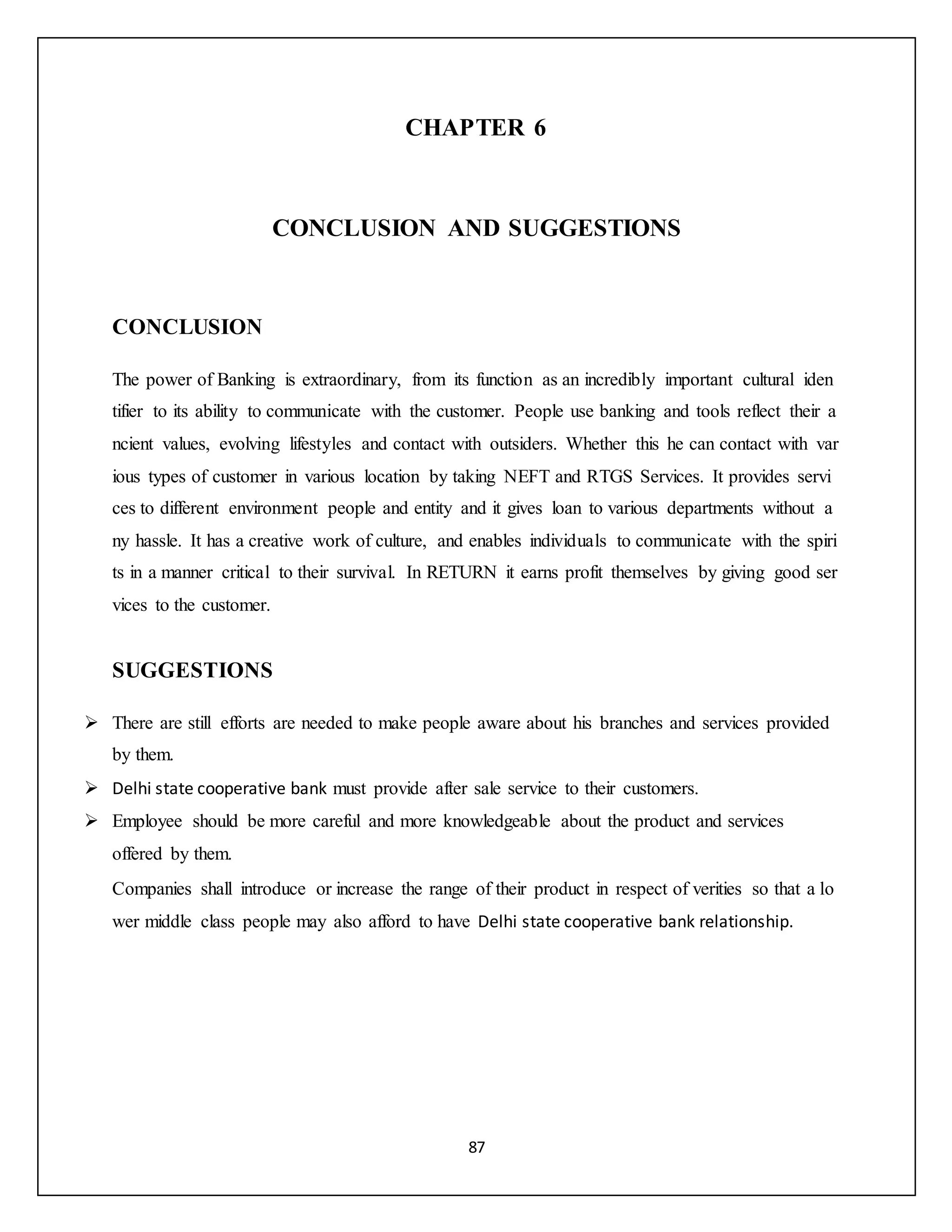 87
CHAPTER 6
CONCLUSION AND SUGGESTIONS
CONCLUSION
The power of Banking is extraordinary, from its function as an incredibly important cultural iden
tifier to its ability to communicate with the customer. People use banking and tools reflect their a
ncient values, evolving lifestyles and contact with outsiders. Whether this he can contact with var
ious types of customer in various location by taking NEFT and RTGS Services. It provides servi
ces to different environment people and entity and it gives loan to various departments without a
ny hassle. It has a creative work of culture, and enables individuals to communicate with the spiri
ts in a manner critical to their survival. In RETURN it earns profit themselves by giving good ser
vices to the customer.
SUGGESTIONS
 There are still efforts are needed to make people aware about his branches and services provided
by them.
 Delhi state cooperative bank must provide after sale service to their customers.
 Employee should be more careful and more knowledgeable about the product and services
offered by them.
Companies shall introduce or increase the range of their product in respect of verities so that a lo
wer middle class people may also afford to have Delhi state cooperative bank relationship.
 