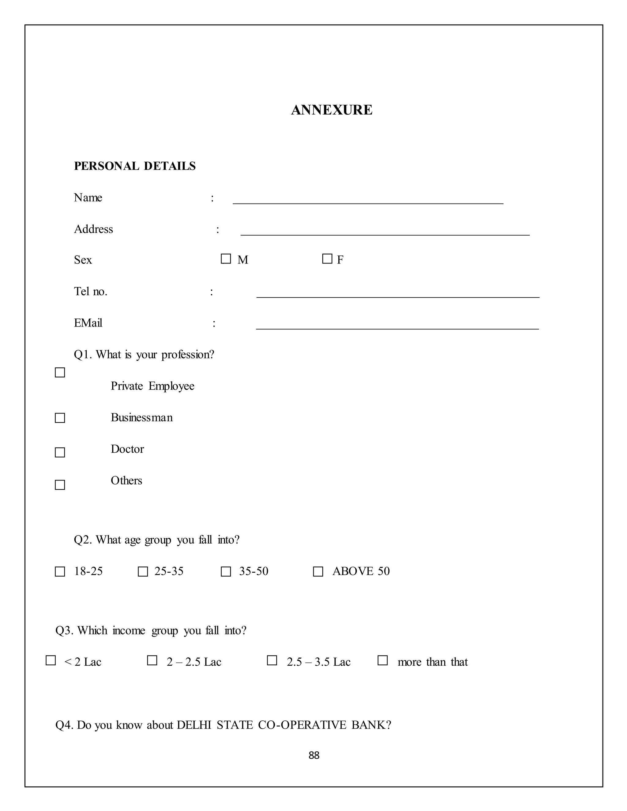 88
ANNEXURE
PERSONAL DETAILS
Name : ____________________________________________
Address : _______________________________________________
Sex : M F
Tel no. : ______________________________________________
EMail : ______________________________________________
Q1. What is your profession?
Private Employee
Businessman
Doctor
Others
Q2. What age group you fall into?
18-25 25-35 35-50 ABOVE 50
Q3. Which income group you fall into?
< 2 Lac 2 – 2.5 Lac 2.5 – 3.5 Lac more than that
Q4. Do you know about DELHI STATE CO-OPERATIVE BANK?
 