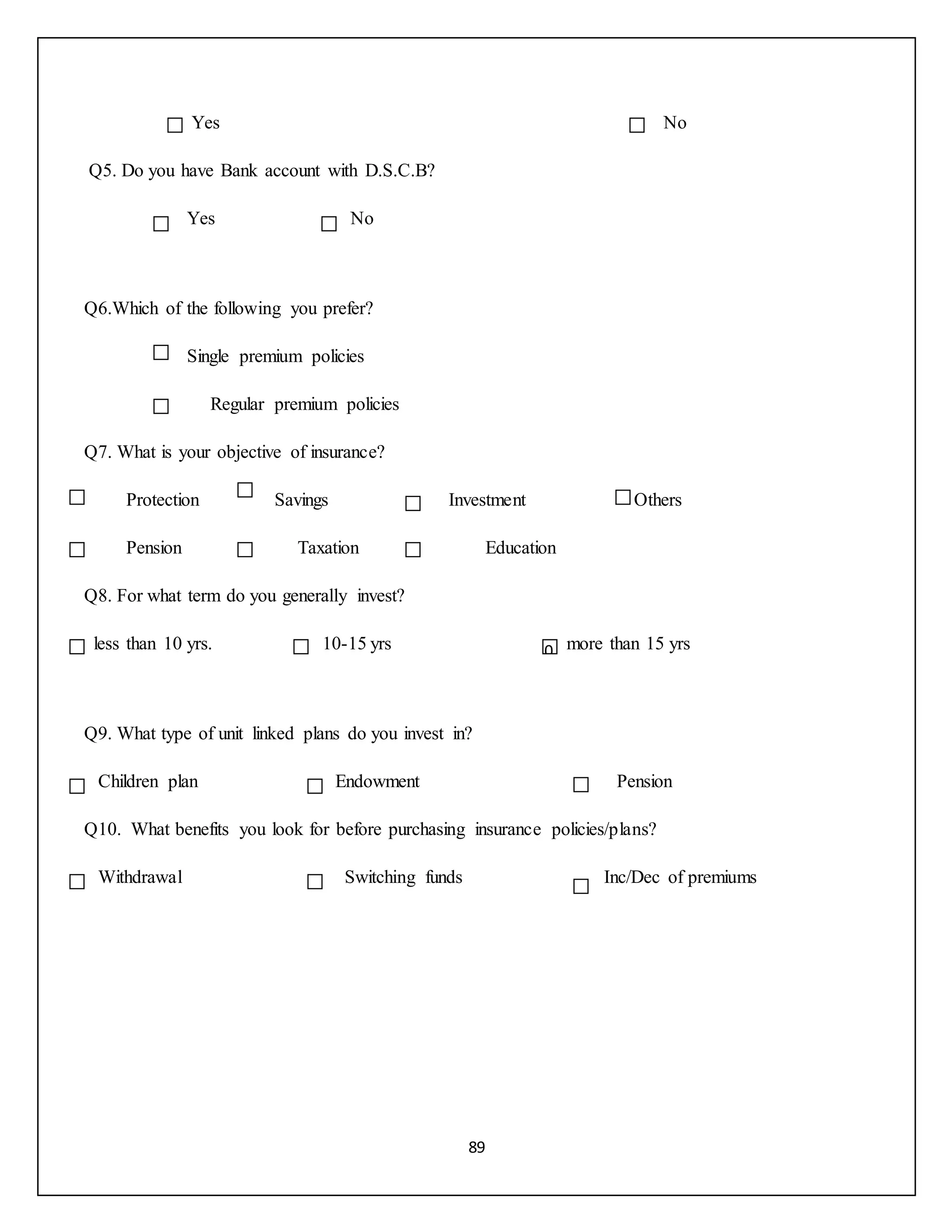 89
Yes No
Q5. Do you have Bank account with D.S.C.B?
Yes No
Q6.Which of the following you prefer?
Single premium policies
Regular premium policies
Q7. What is your objective of insurance?
Protection Savings Investment Others
Pension Taxation Education
Q8. For what term do you generally invest?
less than 10 yrs. 10-15 yrs more than 15 yrs
Q9. What type of unit linked plans do you invest in?
Children plan Endowment Pension
Q10. What benefits you look for before purchasing insurance policies/plans?
Withdrawal Switching funds Inc/Dec of premiums
,,,
0
 