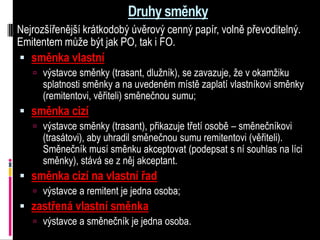 Druhy směnky
Nejrozšířenější krátkodobý úvěrový cenný papír, volně převoditelný.
Emitentem může být jak PO, tak i FO.
 směnka vlastní
    výstavce směnky (trasant, dlužník), se zavazuje, že v okamžiku
      splatnosti směnky a na uvedeném místě zaplatí vlastníkovi směnky
      (remitentovi, věřiteli) směnečnou sumu;
 směnka cizí
    výstavce směnky (trasant), přikazuje třetí osobě – směnečníkovi
      (trasátovi), aby uhradil směnečnou sumu remitentovi (věřiteli).
      Směnečník musí směnku akceptovat (podepsat s ní souhlas na líci
      směnky), stává se z něj akceptant.
 směnka cizí na vlastní řad
    výstavce a remitent je jedna osoba;
 zastřená vlastní směnka
    výstavce a směnečník je jedna osoba.
 
