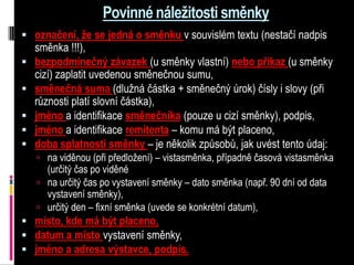 Povinné náležitosti směnky
 označení, že se jedná o směnku v souvislém textu (nestačí nadpis
    směnka !!!),
   bezpodmínečný závazek (u směnky vlastní) nebo příkaz (u směnky
    cizí) zaplatit uvedenou směnečnou sumu,
   směnečná suma (dlužná částka + směnečný úrok) čísly i slovy (při
    různosti platí slovní částka),
   jméno a identifikace směnečníka (pouze u cizí směnky), podpis,
   jméno a identifikace remitenta – komu má být placeno,
   doba splatnosti směnky – je několik způsobů, jak uvést tento údaj:
     na viděnou (při předložení) – vistasměnka, případně časová vistasměnka
      (určitý čas po viděné
     na určitý čas po vystavení směnky – dato směnka (např. 90 dní od data
      vystavení směnky),
     určitý den – fixní směnka (uvede se konkrétní datum),
 místo, kde má být placeno,
 datum a místo vystavení směnky,
 jméno a adresa výstavce, podpis.
 