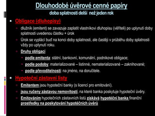 Dlouhodobé úvěrové cenné papíry
                        doba splatnosti delší než jeden rok
 Obligace (dluhopisy)
   dlužník (emitent) se zavazuje zaplatit vlastníkovi dluhopisu (věřiteli) po uplynutí doby
    splatnosti uvedenou částku + úrok
   Úrok se vyplácí buď na konci doby splatnosti, ale častěji v průběhu doby splatnosti
    vždy po uplynutí roku.
   Druhy obligací
     podle emitenta: státní, bankovní, komunální, podnikové obligace;
     podle podoby: materializované – listinné, nematerializované – zaknihované;
     podle převoditelnosti: na jméno, na doručitele.
 Hypoteční zástavní listy
   Emitentem jsou hypoteční banky (s licencí pro emitování).
   jsou ručeny zástavou nemovitostí, na které banka poskytuje hypoteční úvěry.
   Emitováním hypotečních zástavních listů získává hypotéční banka finanční
     prostředky na poskytování hypotéčních úvěrů
 