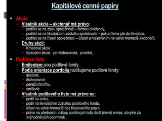 Kapitálové cenné papíry
 Akcie
   Vlastník akcie – akcionář má právo:
       podílet se na zisku společnosti – formou dividendy,
       podílet se na likvidačním zůstatku společnosti – pokud firma jde do likvidace,
       podílet se na řízení společnosti – účastí a hlasováním na valné hromadě akcionářů.
    Druhy akcií:
      Kmenové akcie
      Speciální akcie: zaměstnanecké, prioritní,
 Podílové listy
   Emitentem jsou podílové fondy.
   Podle orientace portfolia rozlišujeme podílové fondy:
         akciové,
         dluhopisové,
         peněžního trhu,
         smíšené.
    Vlastník podílového listu má právo na:
      podíl na zisku,
      podíl na likvidačním zůstatku podílového fondu,
      účast na valné hromadě bez hlasovacího práva,
      právo na přednostní nákup podílových listů další (nové) emise, obvykle za
       zvýhodněných podmínek.
 