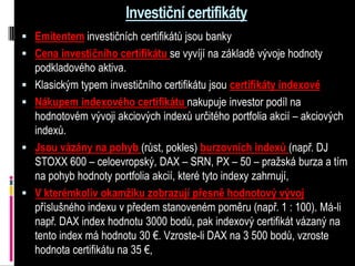 Investiční certifikáty
 Emitentem investičních certifikátů jsou banky
 Cena investičního certifikátu se vyvíjí na základě vývoje hodnoty
    podkladového aktiva.
   Klasickým typem investičního certifikátu jsou certifikáty indexové
   Nákupem indexového certifikátu nakupuje investor podíl na
    hodnotovém vývoji akciových indexů určitého portfolia akcií – akciových
    indexů.
   Jsou vázány na pohyb (růst, pokles) burzovních indexů (např. DJ
    STOXX 600 – celoevropský, DAX – SRN, PX – 50 – pražská burza a tím
    na pohyb hodnoty portfolia akcií, které tyto indexy zahrnují,
   V kterémkoliv okamžiku zobrazují přesně hodnotový vývoj
    příslušného indexu v předem stanoveném poměru (např. 1 : 100). Má-li
    např. DAX index hodnotu 3000 bodů, pak indexový certifikát vázaný na
    tento index má hodnotu 30 €. Vzroste-li DAX na 3 500 bodů, vzroste
    hodnota certifikátu na 35 €,
 