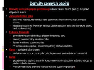 Deriváty cenných papírů
 Deriváty cenných papírů představují nikoliv vlastní cenné papíry, ale právo
  dispozice s nimi.
 Jsou používány jako
    zajišťovací nástroje, které snižují riziko obchodu na finančním trhu (např. devizové
     výkyvy),
    nástroje spekulace na finančních trzích za účelem dosažení zisku (na úkor druhé strany,
     které vznikne ztráta).
 Futures, forwards
     pevné termínované obchody za předem dohodnutou cenu
    forwardy jsou uzavírány na určitou dobu,
    futures k určitému budoucímu datu
    Při tomto derivátu je právo i povinnost sjednaný obchod uskutečnit.
 Opce – podobné jako futures
    předmětem obchodu je pouze právo, nikoliv povinnost sjednaný obchod uskutečnit.
 Swap
    prodej cenného papíru v aktuálním kurzu se současným závazkem zpětného odkupu za
     předem dohodnutou cenu.
    Pro druhou stranu to znamená okamžitý nákup s budoucím prodejem.
 