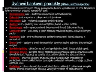 Úvěrové bankovní produkty (aktivní úvěrové operace)
Zejména účelové úvěry nebo záruky, poskytované bankou jejím klientům za úrok. Nejčastější
formy úvěrových produktů komerčních bank:
  Kontokorentní úvěr – má formu stanoveného úvěrového rámce
  Eskontní úvěr – spočívá v odkupu (eskontu) směnek
  Akceptační úvěr – ve formě akceptace směnky bankou
  Avalový úvěr – podobný úvěr jako akceptační, banka v pozici ručitele
  Revolvingvý úvěr – opakovaný úvěr bez sepisování nové úvěrové smlouvy
  Lombardní úvěr – úvěr, který je jištěn zástavou movitého majetku, obvykle cennými
    papíry
  Hypoteční úvěr – úvěr na financování pořízení nemovitosti, jištěný zástavou k
    nemovitosti.
  Emisní úvěr – spojený s emisí dlouhodobých cenných papírů, zejména dlouhodobých
    obligací.
  Spotřební půjčky –občanům na pořízení spotřebního zboží, úhradu služeb apod..
  Bankovní záruky – závazek banky, zaplatit určitou peněžitou částku oprávněné osobě
    (beneficiantovi). Vystavují se obvykle jako zajištění platebního závazku klienta.
  Faktoring – smluvně sjednaný průběžný odkup nezajištěných krátkodobých
    pohledávek, které vznikly klientovi banky jako dodavateli v důsledku prodeje zboží na
    obchodní úvěr.
  Forfaiting – odkup střednědobých a dlouhodobých zajištěných pohledávek (obvykle
    formou směnek avalovaných bankou), vzniklých vývozem na obchodní úvěr.
 