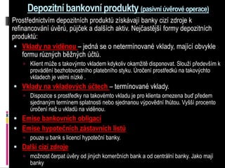 Depozitní bankovní produkty (pasivní úvěrové operace)
Prostřednictvím depozitních produktů získávají banky cizí zdroje k
refinancování úvěrů, půjček a dalších aktiv. Nejčastější formy depozitních
produktů:
  Vklady na viděnou – jedná se o netermínované vklady, mající obvykle
    formu různých běžných účtů.
     Klient může s takovýmto vkladem kdykoliv okamžitě disponovat. Slouží především k
      provádění bezhotovostního platebního styku. Úročení prostředků na takovýchto
      vkladech je velmi nízké .
 Vklady na vkladových účtech – termínované vklady.
     Dispozice s prostředky na takovémto vkladu je pro klienta omezena buď předem
      sjednaným termínem splatnosti nebo sjednanou výpovědní lhůtou. Vyšší procento
      úročení než u vkladů na viděnou.
 Emise bankovních obligací
 Emise hypotečních zástavních listů
     pouze u bank s licencí hypoteční banky.
 Další cizí zdroje
     možnost čerpat úvěry od jiných komerčních bank a od centrální banky. Jako mají
      banky
 