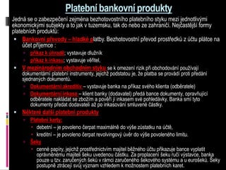 Platební bankovní produkty
Jedná se o zabezpečení zejména bezhotovostního platebního styku mezi jednotlivými
ekonomickými subjekty a to jak v tuzemsku, tak do nebo ze zahraničí. Nejčastější formy
platebních produktů:
  Bankovní převody – hladké platby. Bezhotovostní převod prostředků z účtu plátce na
     účet příjemce :
       příkaz k úhradě; vystavuje dlužník
       příkaz k inkasu; vystavuje věřitel,
 V mezinárodním obchodním styku se k omezení rizik při obchodování používají
    dokumentární platební instrumenty, jejichž podstatou je, že platba se provádí proti předání
    sjednaných dokumentů.
     Dokumentární akreditiv – vystavuje banka na příkaz svého klienta (odběratele)
     Dokumentární inkaso – klient banky (dodavatel) předá bance dokumenty, opravňující
        odběratele nakládat se zbožím a pověří jí inkasem své pohledávky. Banka smí tyto
        dokumenty předat dodavateli až po inkasování smluvené částky.
 Některé další platební produkty
   Platební karty:
       debetní – je povoleno čerpat maximálně do výše zůstatku na účtě,
       kreditní – je povoleno čerpat revolvingový úvěr do výše povoleného limitu.
     Šeky
       cenné papíry, jejichž prostřednictvím majitel běžného účtu přikazuje bance vyplatit
        oprávněnému majiteli šeku uvedenou částku. Za proplacení šeku ručí výstavce, banka
        pouze u tzv. zaručených šeků v rámci zaručeného šekového systému a u eurošeků. Šeky
        postupně ztrácejí svůj význam vzhledem k možnostem platebních karet.
 
