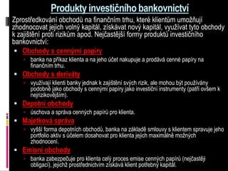 Produkty investičního bankovnictví
Zprostředkování obchodů na finančním trhu, které klientům umožňují
zhodnocovat jejich volný kapitál, získávat nový kapitál, využívat tyto obchody
k zajištění proti rizikům apod. Nejčastější formy produktů investičního
bankovnictví:
  Obchody s cennými papíry
     banka na příkaz klienta a na jeho účet nakupuje a prodává cenné papíry na
       finančním trhu.
 Obchody s deriváty
     využívají klienti banky jednak k zajištění svých rizik, ale mohou být používány
       podobně jako obchody s cennými papíry jako investiční instrumenty (patří ovšem k
       nejrizikovějším).
 Depotní obchody
     úschova a správa cenných papírů pro klienta.
 Majetková správa
     vyšší forma depotních obchodů, banka na základě smlouvy s klientem spravuje jeho
       portfolio aktiv s účelem dosahovat pro klienta jejich maximálně možných
       zhodnocení.
 Emisní obchody
     banka zabezpečuje pro klienta celý proces emise cenných papírů (nejčastěji
       obligací), jejichž prostřednictvím získává klient potřebný kapitál.
 