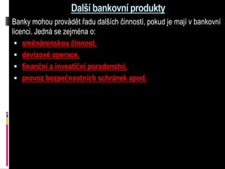 Další bankovní produkty
Banky mohou provádět řadu dalších činností, pokud je mají v bankovní
licenci. Jedná se zejména o:
  směnárenskou činnost,
  devizové operace,
  finanční a investiční poradenství,
  provoz bezpečnostních schránek apod.
 