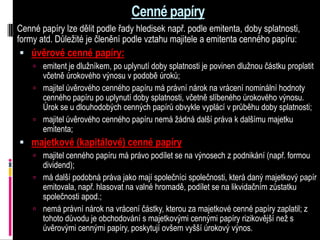Cenné papíry
Cenné papíry lze dělit podle řady hledisek např. podle emitenta, doby splatnosti,
formy atd. Důležité je členění podle vztahu majitele a emitenta cenného papíru:
  úvěrové cenné papíry:
     emitent je dlužníkem, po uplynutí doby splatnosti je povinen dlužnou částku proplatit
      včetně úrokového výnosu v podobě úroků;
     majitel úvěrového cenného papíru má právní nárok na vrácení nominální hodnoty
      cenného papíru po uplynutí doby splatnosti, včetně slíbeného úrokového výnosu.
      Úrok se u dlouhodobých cenných papírů obvykle vyplácí v průběhu doby splatnosti;
     majitel úvěrového cenného papíru nemá žádná další práva k dalšímu majetku
      emitenta;
 majetkové (kapitálové) cenné papíry
     majitel cenného papíru má právo podílet se na výnosech z podnikání (např. formou
      dividend);
     má další podobná práva jako mají společníci společnosti, která daný majetkový papír
      emitovala, např. hlasovat na valné hromadě, podílet se na likvidačním zůstatku
      společnosti apod.;
     nemá právní nárok na vrácení částky, kterou za majetkové cenné papíry zaplatil; z
      tohoto důvodu je obchodování s majetkovými cennými papíry rizikovější než s
      úvěrovými cennými papíry, poskytují ovšem vyšší úrokový výnos.
 